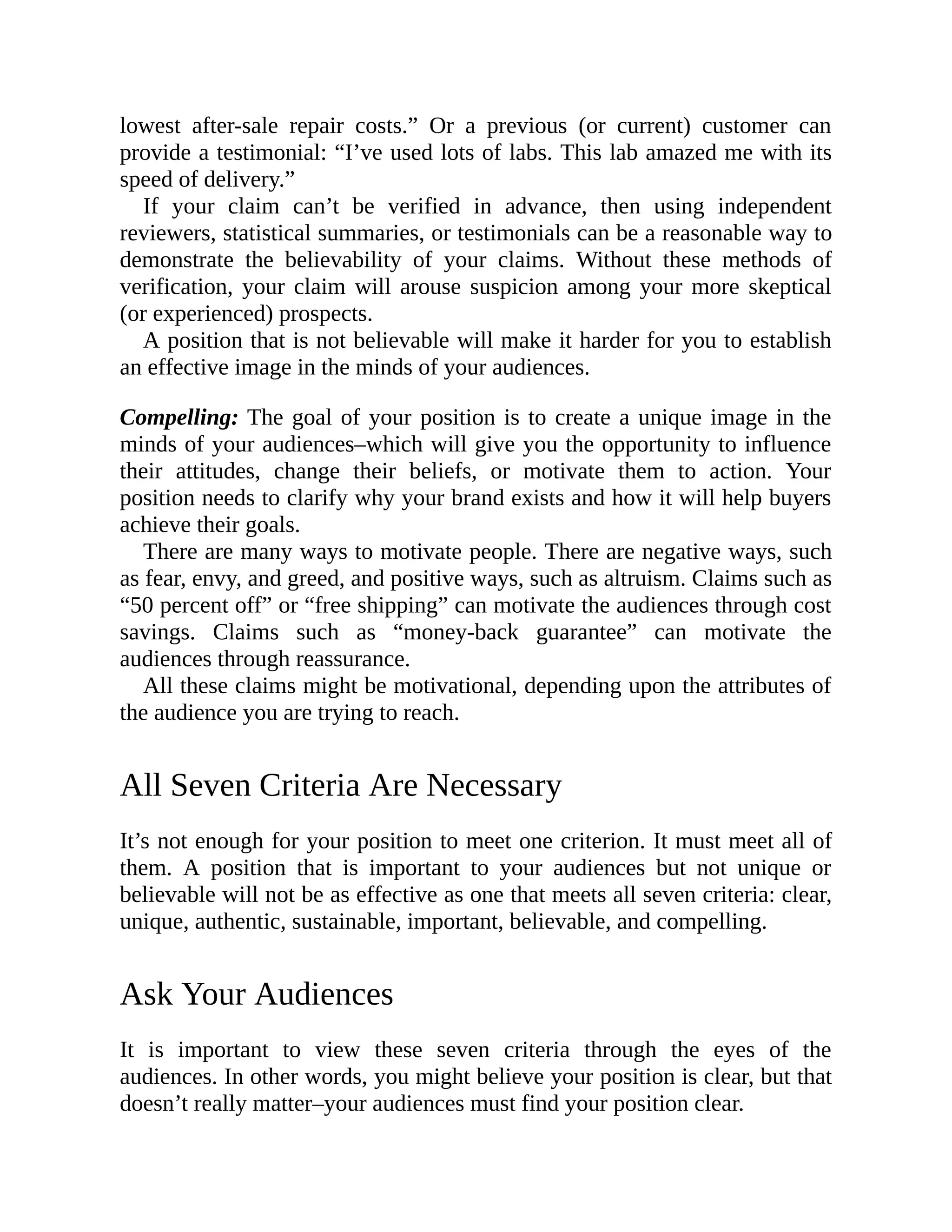 lowest after-sale repair costs.” Or a previous (or current) customer can
provide a testimonial: “I’ve used lots of labs. This lab amazed me with its
speed of delivery.”
If your claim can’t be verified in advance, then using independent
reviewers, statistical summaries, or testimonials can be a reasonable way to
demonstrate the believability of your claims. Without these methods of
verification, your claim will arouse suspicion among your more skeptical
(or experienced) prospects.
A position that is not believable will make it harder for you to establish
an effective image in the minds of your audiences.
Compelling: The goal of your position is to create a unique image in the
minds of your audiences–which will give you the opportunity to influence
their attitudes, change their beliefs, or motivate them to action. Your
position needs to clarify why your brand exists and how it will help buyers
achieve their goals.
There are many ways to motivate people. There are negative ways, such
as fear, envy, and greed, and positive ways, such as altruism. Claims such as
“50 percent off” or “free shipping” can motivate the audiences through cost
savings. Claims such as “money-back guarantee” can motivate the
audiences through reassurance.
All these claims might be motivational, depending upon the attributes of
the audience you are trying to reach.
All Seven Criteria Are Necessary
It’s not enough for your position to meet one criterion. It must meet all of
them. A position that is important to your audiences but not unique or
believable will not be as effective as one that meets all seven criteria: clear,
unique, authentic, sustainable, important, believable, and compelling.
Ask Your Audiences
It is important to view these seven criteria through the eyes of the
audiences. In other words, you might believe your position is clear, but that
doesn’t really matter–your audiences must find your position clear.
 