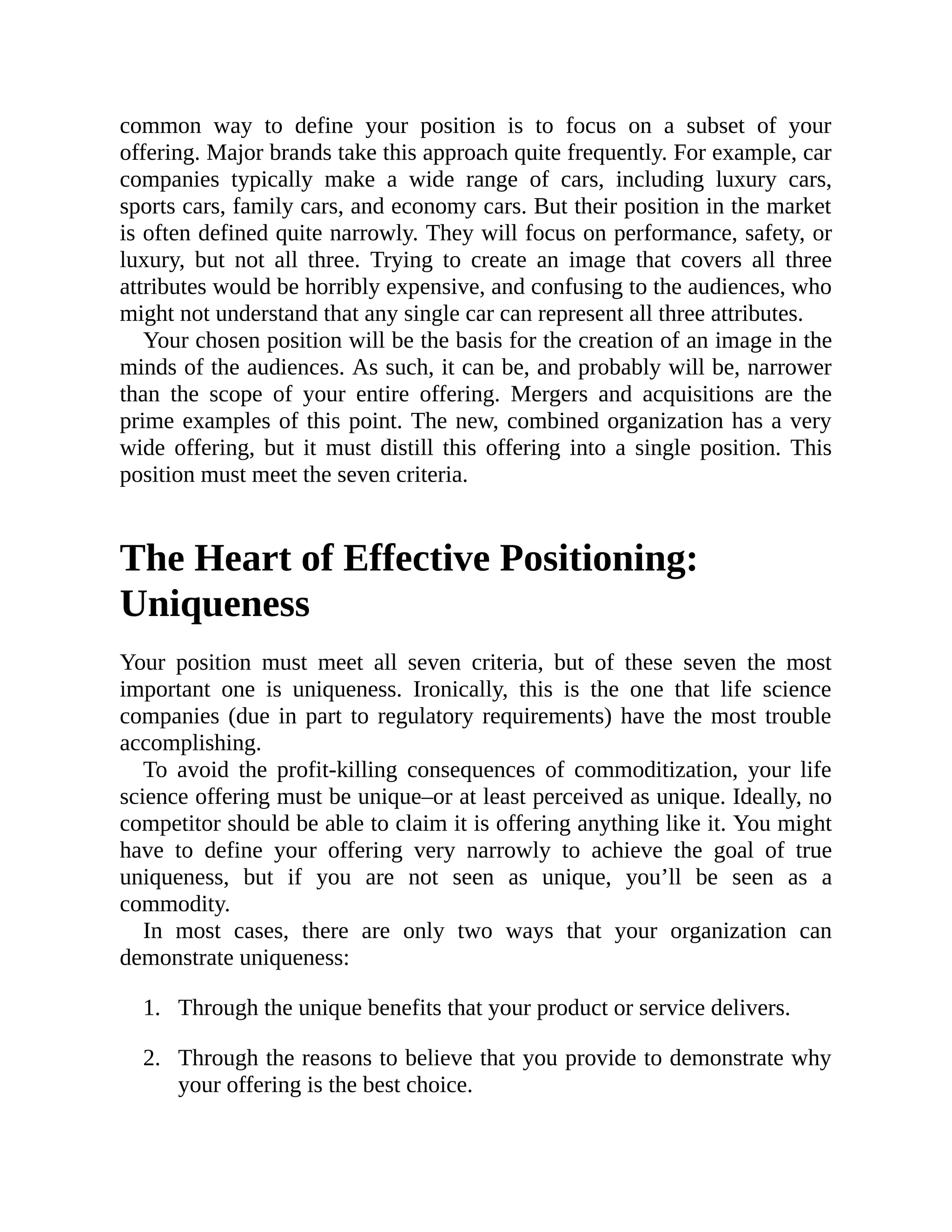 1.
2.
common way to define your position is to focus on a subset of your
offering. Major brands take this approach quite frequently. For example, car
companies typically make a wide range of cars, including luxury cars,
sports cars, family cars, and economy cars. But their position in the market
is often defined quite narrowly. They will focus on performance, safety, or
luxury, but not all three. Trying to create an image that covers all three
attributes would be horribly expensive, and confusing to the audiences, who
might not understand that any single car can represent all three attributes.
Your chosen position will be the basis for the creation of an image in the
minds of the audiences. As such, it can be, and probably will be, narrower
than the scope of your entire offering. Mergers and acquisitions are the
prime examples of this point. The new, combined organization has a very
wide offering, but it must distill this offering into a single position. This
position must meet the seven criteria.
The Heart of Effective Positioning:
Uniqueness
Your position must meet all seven criteria, but of these seven the most
important one is uniqueness. Ironically, this is the one that life science
companies (due in part to regulatory requirements) have the most trouble
accomplishing.
To avoid the profit-killing consequences of commoditization, your life
science offering must be unique–or at least perceived as unique. Ideally, no
competitor should be able to claim it is offering anything like it. You might
have to define your offering very narrowly to achieve the goal of true
uniqueness, but if you are not seen as unique, you’ll be seen as a
commodity.
In most cases, there are only two ways that your organization can
demonstrate uniqueness:
Through the unique benefits that your product or service delivers.
Through the reasons to believe that you provide to demonstrate why
your offering is the best choice.
 