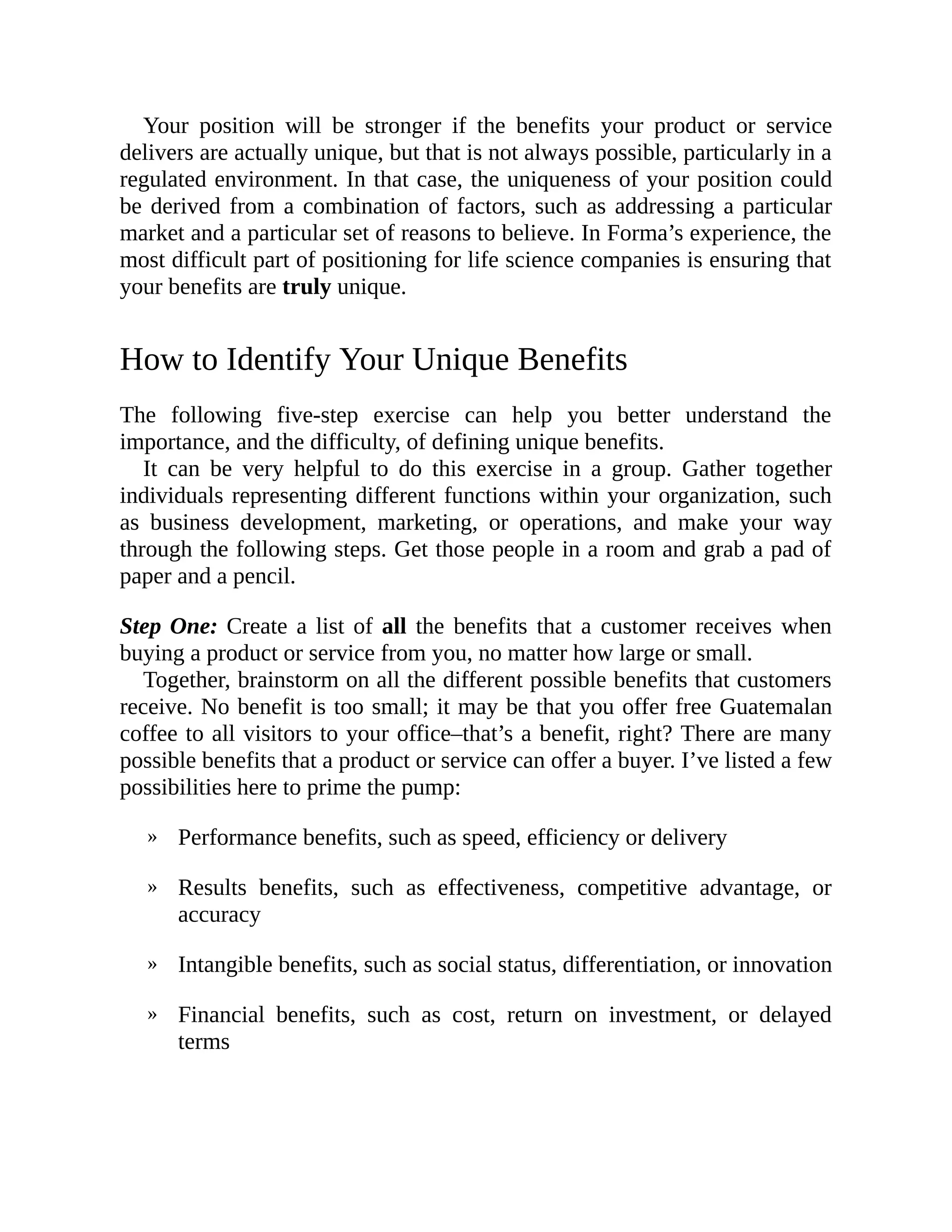 »
»
»
»
Your position will be stronger if the benefits your product or service
delivers are actually unique, but that is not always possible, particularly in a
regulated environment. In that case, the uniqueness of your position could
be derived from a combination of factors, such as addressing a particular
market and a particular set of reasons to believe. In Forma’s experience, the
most difficult part of positioning for life science companies is ensuring that
your benefits are truly unique.
How to Identify Your Unique Benefits
The following five-step exercise can help you better understand the
importance, and the difficulty, of defining unique benefits.
It can be very helpful to do this exercise in a group. Gather together
individuals representing different functions within your organization, such
as business development, marketing, or operations, and make your way
through the following steps. Get those people in a room and grab a pad of
paper and a pencil.
Step One: Create a list of all the benefits that a customer receives when
buying a product or service from you, no matter how large or small.
Together, brainstorm on all the different possible benefits that customers
receive. No benefit is too small; it may be that you offer free Guatemalan
coffee to all visitors to your office–that’s a benefit, right? There are many
possible benefits that a product or service can offer a buyer. I’ve listed a few
possibilities here to prime the pump:
Performance benefits, such as speed, efficiency or delivery
Results benefits, such as effectiveness, competitive advantage, or
accuracy
Intangible benefits, such as social status, differentiation, or innovation
Financial benefits, such as cost, return on investment, or delayed
terms
 
