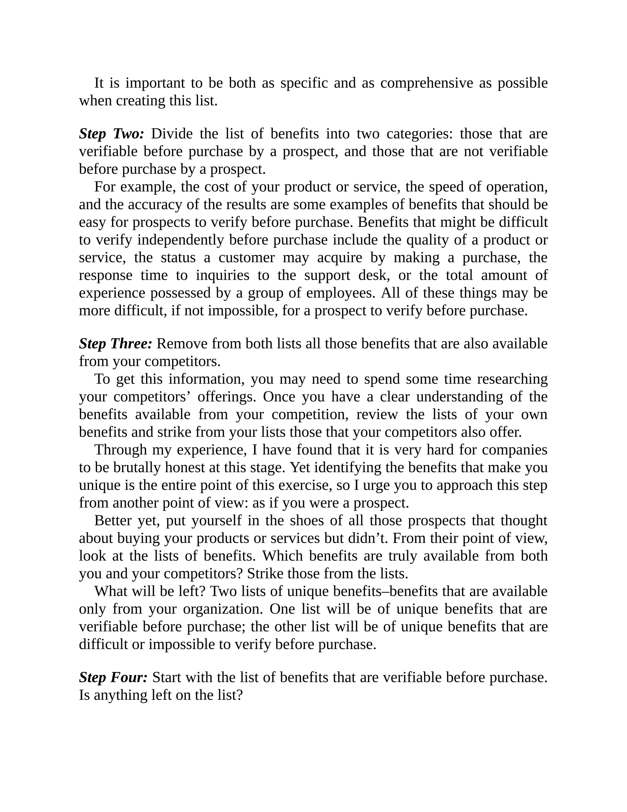 It is important to be both as specific and as comprehensive as possible
when creating this list.
Step Two: Divide the list of benefits into two categories: those that are
verifiable before purchase by a prospect, and those that are not verifiable
before purchase by a prospect.
For example, the cost of your product or service, the speed of operation,
and the accuracy of the results are some examples of benefits that should be
easy for prospects to verify before purchase. Benefits that might be difficult
to verify independently before purchase include the quality of a product or
service, the status a customer may acquire by making a purchase, the
response time to inquiries to the support desk, or the total amount of
experience possessed by a group of employees. All of these things may be
more difficult, if not impossible, for a prospect to verify before purchase.
Step Three: Remove from both lists all those benefits that are also available
from your competitors.
To get this information, you may need to spend some time researching
your competitors’ offerings. Once you have a clear understanding of the
benefits available from your competition, review the lists of your own
benefits and strike from your lists those that your competitors also offer.
Through my experience, I have found that it is very hard for companies
to be brutally honest at this stage. Yet identifying the benefits that make you
unique is the entire point of this exercise, so I urge you to approach this step
from another point of view: as if you were a prospect.
Better yet, put yourself in the shoes of all those prospects that thought
about buying your products or services but didn’t. From their point of view,
look at the lists of benefits. Which benefits are truly available from both
you and your competitors? Strike those from the lists.
What will be left? Two lists of unique benefits–benefits that are available
only from your organization. One list will be of unique benefits that are
verifiable before purchase; the other list will be of unique benefits that are
difficult or impossible to verify before purchase.
Step Four: Start with the list of benefits that are verifiable before purchase.
Is anything left on the list?
 