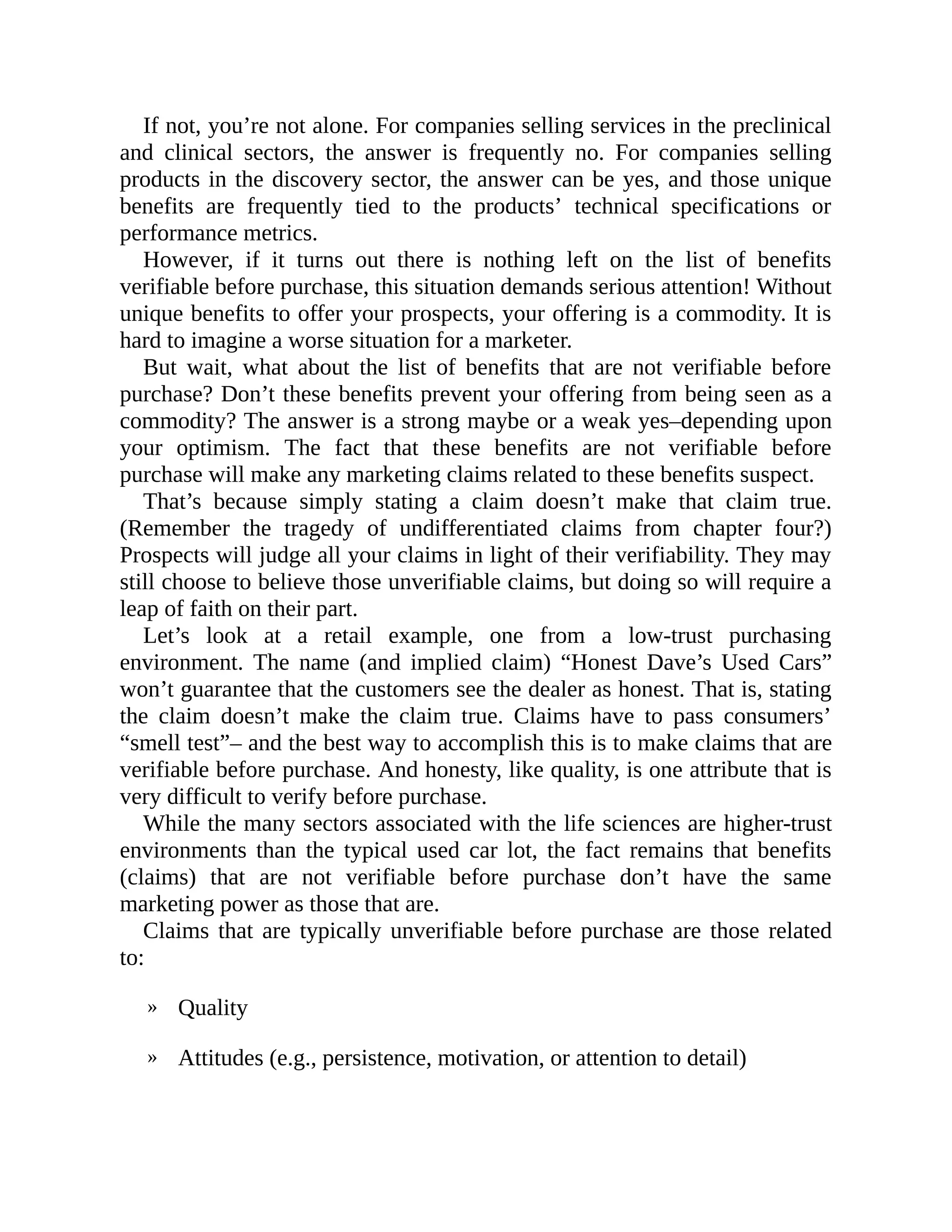 »
»
If not, you’re not alone. For companies selling services in the preclinical
and clinical sectors, the answer is frequently no. For companies selling
products in the discovery sector, the answer can be yes, and those unique
benefits are frequently tied to the products’ technical specifications or
performance metrics.
However, if it turns out there is nothing left on the list of benefits
verifiable before purchase, this situation demands serious attention! Without
unique benefits to offer your prospects, your offering is a commodity. It is
hard to imagine a worse situation for a marketer.
But wait, what about the list of benefits that are not verifiable before
purchase? Don’t these benefits prevent your offering from being seen as a
commodity? The answer is a strong maybe or a weak yes–depending upon
your optimism. The fact that these benefits are not verifiable before
purchase will make any marketing claims related to these benefits suspect.
That’s because simply stating a claim doesn’t make that claim true.
(Remember the tragedy of undifferentiated claims from chapter four?)
Prospects will judge all your claims in light of their verifiability. They may
still choose to believe those unverifiable claims, but doing so will require a
leap of faith on their part.
Let’s look at a retail example, one from a low-trust purchasing
environment. The name (and implied claim) “Honest Dave’s Used Cars”
won’t guarantee that the customers see the dealer as honest. That is, stating
the claim doesn’t make the claim true. Claims have to pass consumers’
“smell test”– and the best way to accomplish this is to make claims that are
verifiable before purchase. And honesty, like quality, is one attribute that is
very difficult to verify before purchase.
While the many sectors associated with the life sciences are higher-trust
environments than the typical used car lot, the fact remains that benefits
(claims) that are not verifiable before purchase don’t have the same
marketing power as those that are.
Claims that are typically unverifiable before purchase are those related
to:
Quality
Attitudes (e.g., persistence, motivation, or attention to detail)
 
