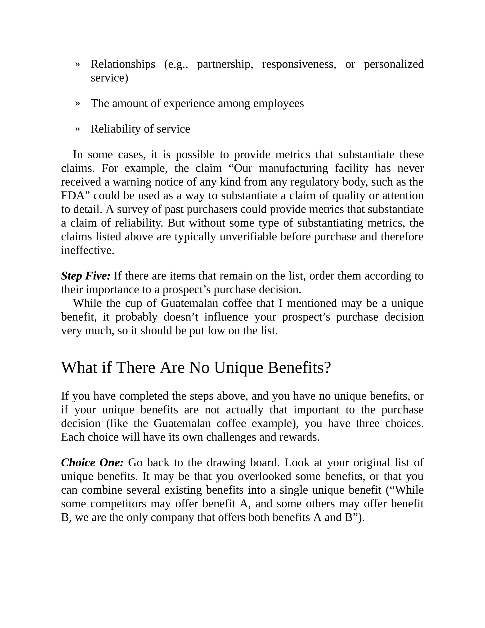 »
»
»
Relationships (e.g., partnership, responsiveness, or personalized
service)
The amount of experience among employees
Reliability of service
In some cases, it is possible to provide metrics that substantiate these
claims. For example, the claim “Our manufacturing facility has never
received a warning notice of any kind from any regulatory body, such as the
FDA” could be used as a way to substantiate a claim of quality or attention
to detail. A survey of past purchasers could provide metrics that substantiate
a claim of reliability. But without some type of substantiating metrics, the
claims listed above are typically unverifiable before purchase and therefore
ineffective.
Step Five: If there are items that remain on the list, order them according to
their importance to a prospect’s purchase decision.
While the cup of Guatemalan coffee that I mentioned may be a unique
benefit, it probably doesn’t influence your prospect’s purchase decision
very much, so it should be put low on the list.
What if There Are No Unique Benefits?
If you have completed the steps above, and you have no unique benefits, or
if your unique benefits are not actually that important to the purchase
decision (like the Guatemalan coffee example), you have three choices.
Each choice will have its own challenges and rewards.
Choice One: Go back to the drawing board. Look at your original list of
unique benefits. It may be that you overlooked some benefits, or that you
can combine several existing benefits into a single unique benefit (“While
some competitors may offer benefit A, and some others may offer benefit
B, we are the only company that offers both benefits A and B”).
 
