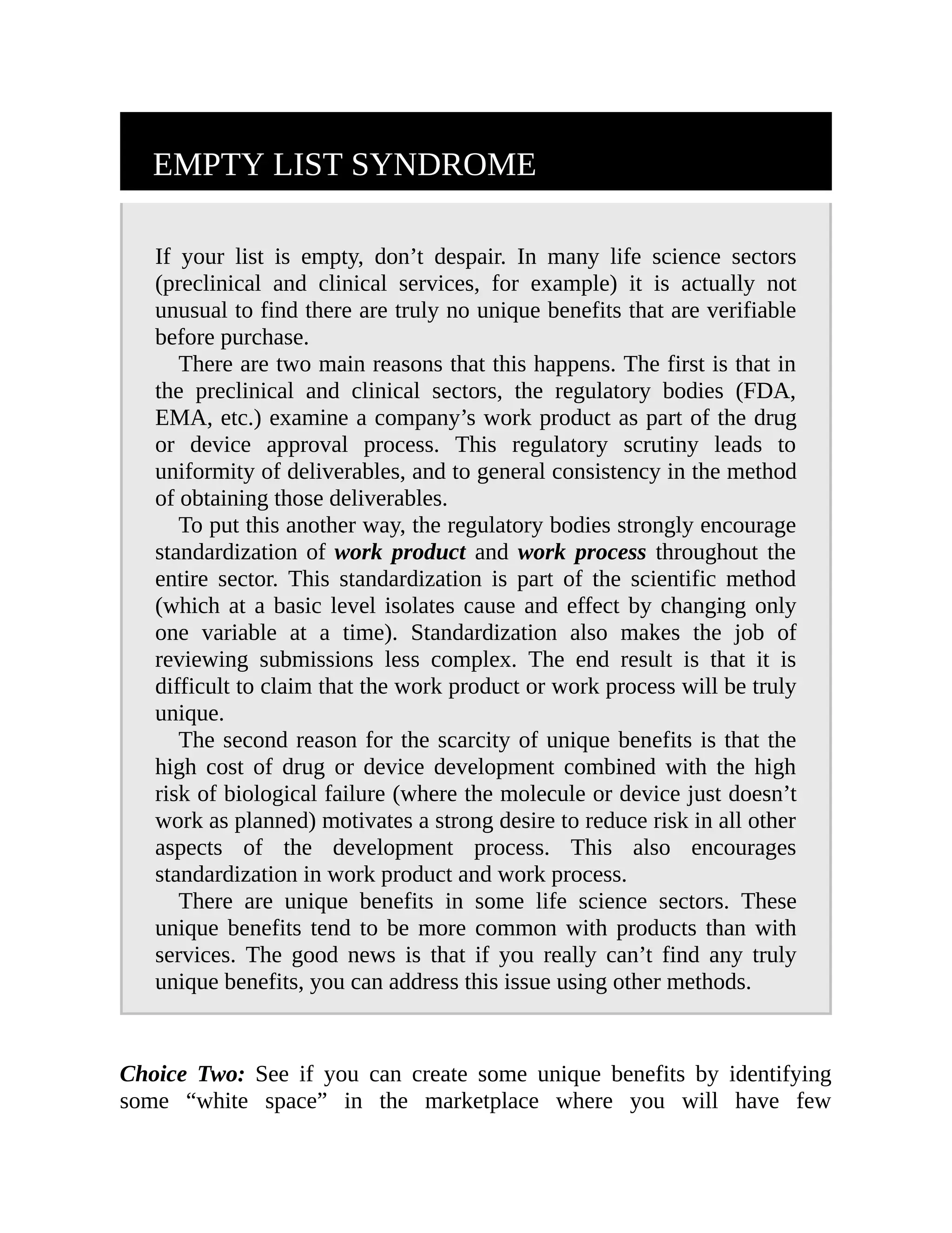 EMPTY LIST SYNDROME
If your list is empty, don’t despair. In many life science sectors
(preclinical and clinical services, for example) it is actually not
unusual to find there are truly no unique benefits that are verifiable
before purchase.
There are two main reasons that this happens. The first is that in
the preclinical and clinical sectors, the regulatory bodies (FDA,
EMA, etc.) examine a company’s work product as part of the drug
or device approval process. This regulatory scrutiny leads to
uniformity of deliverables, and to general consistency in the method
of obtaining those deliverables.
To put this another way, the regulatory bodies strongly encourage
standardization of work product and work process throughout the
entire sector. This standardization is part of the scientific method
(which at a basic level isolates cause and effect by changing only
one variable at a time). Standardization also makes the job of
reviewing submissions less complex. The end result is that it is
difficult to claim that the work product or work process will be truly
unique.
The second reason for the scarcity of unique benefits is that the
high cost of drug or device development combined with the high
risk of biological failure (where the molecule or device just doesn’t
work as planned) motivates a strong desire to reduce risk in all other
aspects of the development process. This also encourages
standardization in work product and work process.
There are unique benefits in some life science sectors. These
unique benefits tend to be more common with products than with
services. The good news is that if you really can’t find any truly
unique benefits, you can address this issue using other methods.
Choice Two: See if you can create some unique benefits by identifying
some “white space” in the marketplace where you will have few
 
