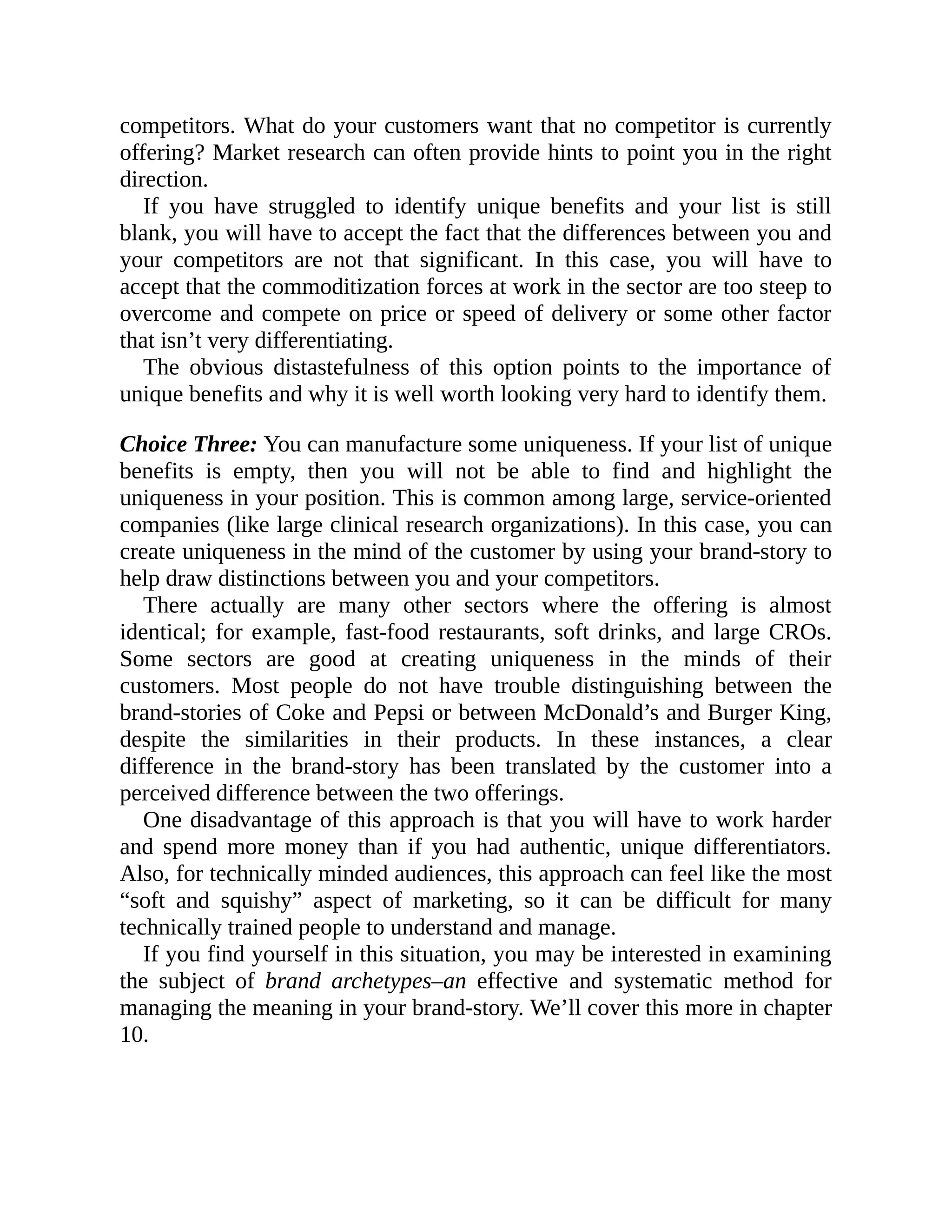 competitors. What do your customers want that no competitor is currently
offering? Market research can often provide hints to point you in the right
direction.
If you have struggled to identify unique benefits and your list is still
blank, you will have to accept the fact that the differences between you and
your competitors are not that significant. In this case, you will have to
accept that the commoditization forces at work in the sector are too steep to
overcome and compete on price or speed of delivery or some other factor
that isn’t very differentiating.
The obvious distastefulness of this option points to the importance of
unique benefits and why it is well worth looking very hard to identify them.
Choice Three: You can manufacture some uniqueness. If your list of unique
benefits is empty, then you will not be able to find and highlight the
uniqueness in your position. This is common among large, service-oriented
companies (like large clinical research organizations). In this case, you can
create uniqueness in the mind of the customer by using your brand-story to
help draw distinctions between you and your competitors.
There actually are many other sectors where the offering is almost
identical; for example, fast-food restaurants, soft drinks, and large CROs.
Some sectors are good at creating uniqueness in the minds of their
customers. Most people do not have trouble distinguishing between the
brand-stories of Coke and Pepsi or between McDonald’s and Burger King,
despite the similarities in their products. In these instances, a clear
difference in the brand-story has been translated by the customer into a
perceived difference between the two offerings.
One disadvantage of this approach is that you will have to work harder
and spend more money than if you had authentic, unique differentiators.
Also, for technically minded audiences, this approach can feel like the most
“soft and squishy” aspect of marketing, so it can be difficult for many
technically trained people to understand and manage.
If you find yourself in this situation, you may be interested in examining
the subject of brand archetypes–an effective and systematic method for
managing the meaning in your brand-story. We’ll cover this more in chapter
10.
 