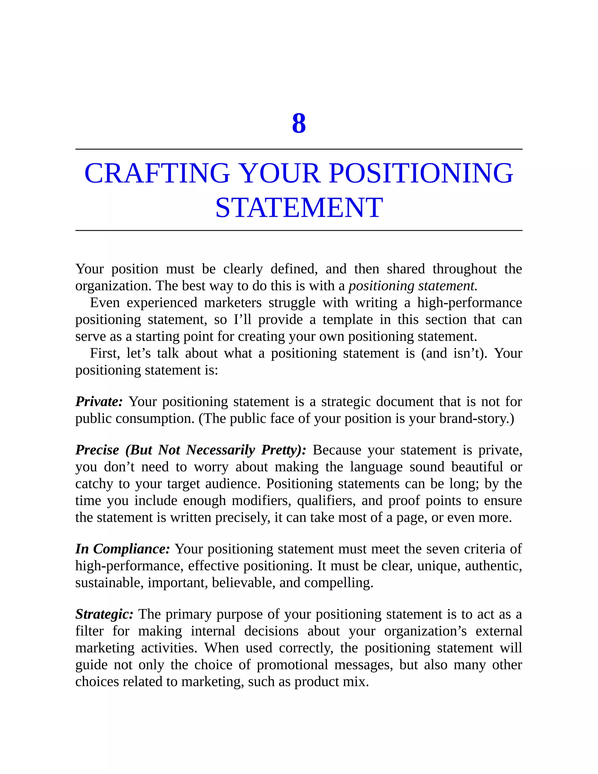 8
CRAFTING YOUR POSITIONING
STATEMENT
Your position must be clearly defined, and then shared throughout the
organization. The best way to do this is with a positioning statement.
Even experienced marketers struggle with writing a high-performance
positioning statement, so I’ll provide a template in this section that can
serve as a starting point for creating your own positioning statement.
First, let’s talk about what a positioning statement is (and isn’t). Your
positioning statement is:
Private: Your positioning statement is a strategic document that is not for
public consumption. (The public face of your position is your brand-story.)
Precise (But Not Necessarily Pretty): Because your statement is private,
you don’t need to worry about making the language sound beautiful or
catchy to your target audience. Positioning statements can be long; by the
time you include enough modifiers, qualifiers, and proof points to ensure
the statement is written precisely, it can take most of a page, or even more.
In Compliance: Your positioning statement must meet the seven criteria of
high-performance, effective positioning. It must be clear, unique, authentic,
sustainable, important, believable, and compelling.
Strategic: The primary purpose of your positioning statement is to act as a
filter for making internal decisions about your organization’s external
marketing activities. When used correctly, the positioning statement will
guide not only the choice of promotional messages, but also many other
choices related to marketing, such as product mix.
 