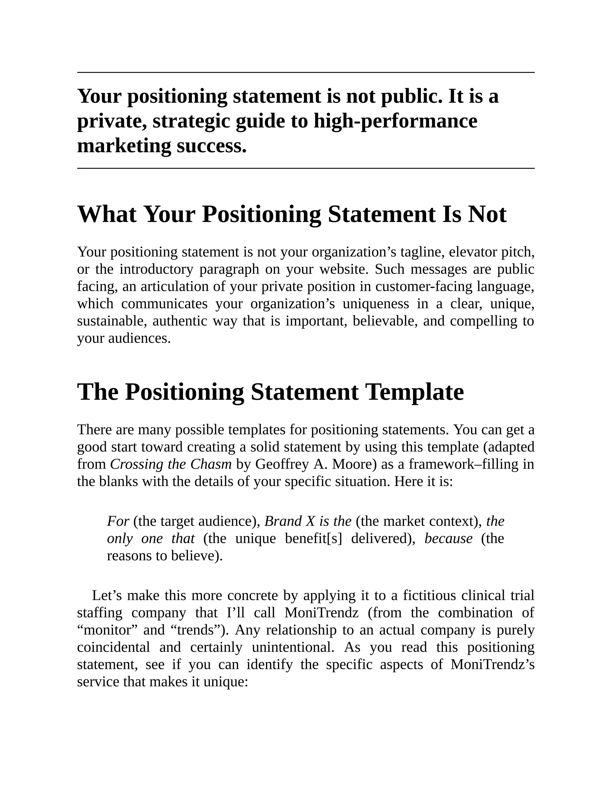 Your positioning statement is not public. It is a
private, strategic guide to high-performance
marketing success.
What Your Positioning Statement Is Not
Your positioning statement is not your organization’s tagline, elevator pitch,
or the introductory paragraph on your website. Such messages are public
facing, an articulation of your private position in customer-facing language,
which communicates your organization’s uniqueness in a clear, unique,
sustainable, authentic way that is important, believable, and compelling to
your audiences.
The Positioning Statement Template
There are many possible templates for positioning statements. You can get a
good start toward creating a solid statement by using this template (adapted
from Crossing the Chasm by Geoffrey A. Moore) as a framework–filling in
the blanks with the details of your specific situation. Here it is:
For (the target audience), Brand X is the (the market context), the
only one that (the unique benefit[s] delivered), because (the
reasons to believe).
Let’s make this more concrete by applying it to a fictitious clinical trial
staffing company that I’ll call MoniTrendz (from the combination of
“monitor” and “trends”). Any relationship to an actual company is purely
coincidental and certainly unintentional. As you read this positioning
statement, see if you can identify the specific aspects of MoniTrendz’s
service that makes it unique:
 