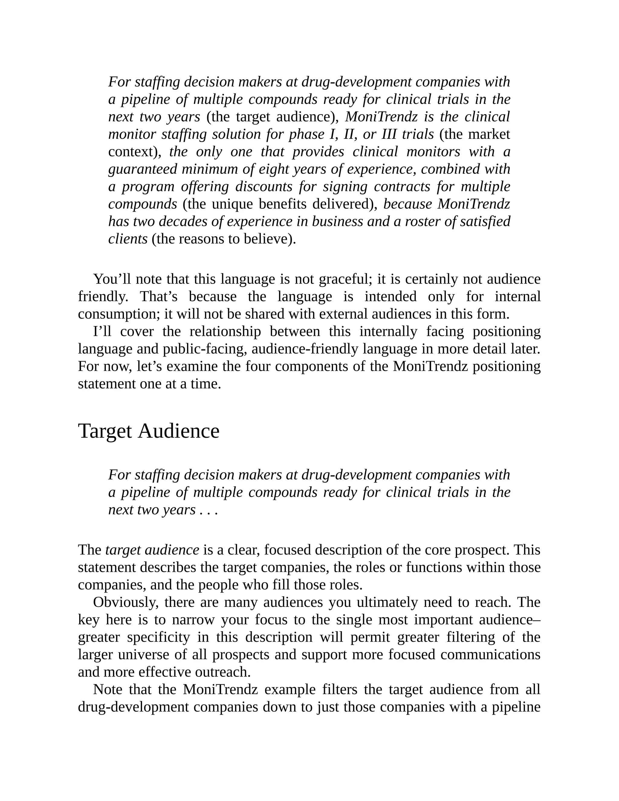 For staffing decision makers at drug-development companies with
a pipeline of multiple compounds ready for clinical trials in the
next two years (the target audience), MoniTrendz is the clinical
monitor staffing solution for phase I, II, or III trials (the market
context), the only one that provides clinical monitors with a
guaranteed minimum of eight years of experience, combined with
a program offering discounts for signing contracts for multiple
compounds (the unique benefits delivered), because MoniTrendz
has two decades of experience in business and a roster of satisfied
clients (the reasons to believe).
You’ll note that this language is not graceful; it is certainly not audience
friendly. That’s because the language is intended only for internal
consumption; it will not be shared with external audiences in this form.
I’ll cover the relationship between this internally facing positioning
language and public-facing, audience-friendly language in more detail later.
For now, let’s examine the four components of the MoniTrendz positioning
statement one at a time.
Target Audience
For staffing decision makers at drug-development companies with
a pipeline of multiple compounds ready for clinical trials in the
next two years . . .
The target audience is a clear, focused description of the core prospect. This
statement describes the target companies, the roles or functions within those
companies, and the people who fill those roles.
Obviously, there are many audiences you ultimately need to reach. The
key here is to narrow your focus to the single most important audience–
greater specificity in this description will permit greater filtering of the
larger universe of all prospects and support more focused communications
and more effective outreach.
Note that the MoniTrendz example filters the target audience from all
drug-development companies down to just those companies with a pipeline
 