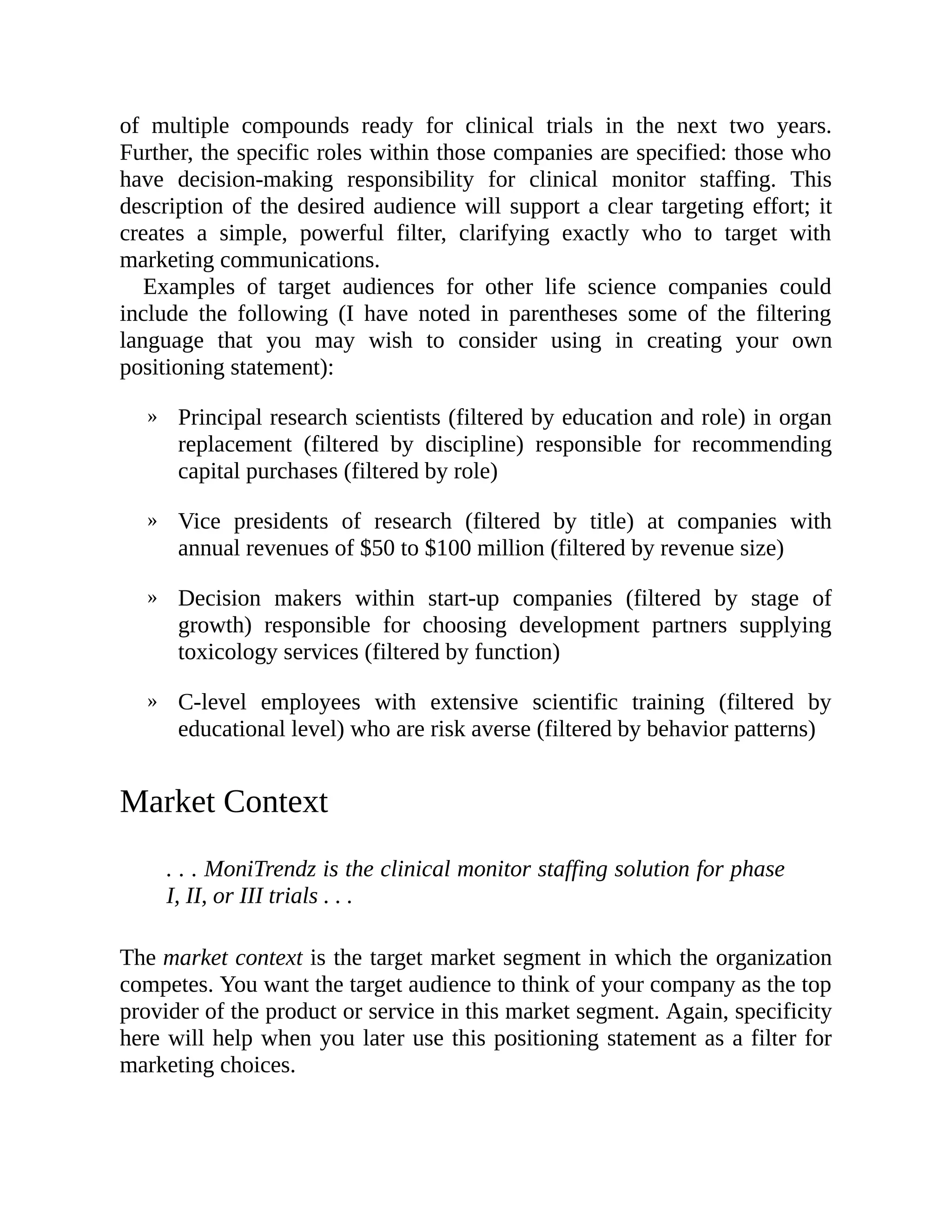 »
»
»
»
of multiple compounds ready for clinical trials in the next two years.
Further, the specific roles within those companies are specified: those who
have decision-making responsibility for clinical monitor staffing. This
description of the desired audience will support a clear targeting effort; it
creates a simple, powerful filter, clarifying exactly who to target with
marketing communications.
Examples of target audiences for other life science companies could
include the following (I have noted in parentheses some of the filtering
language that you may wish to consider using in creating your own
positioning statement):
Principal research scientists (filtered by education and role) in organ
replacement (filtered by discipline) responsible for recommending
capital purchases (filtered by role)
Vice presidents of research (filtered by title) at companies with
annual revenues of $50 to $100 million (filtered by revenue size)
Decision makers within start-up companies (filtered by stage of
growth) responsible for choosing development partners supplying
toxicology services (filtered by function)
C-level employees with extensive scientific training (filtered by
educational level) who are risk averse (filtered by behavior patterns)
Market Context
. . . MoniTrendz is the clinical monitor staffing solution for phase
I, II, or III trials . . .
The market context is the target market segment in which the organization
competes. You want the target audience to think of your company as the top
provider of the product or service in this market segment. Again, specificity
here will help when you later use this positioning statement as a filter for
marketing choices.
 