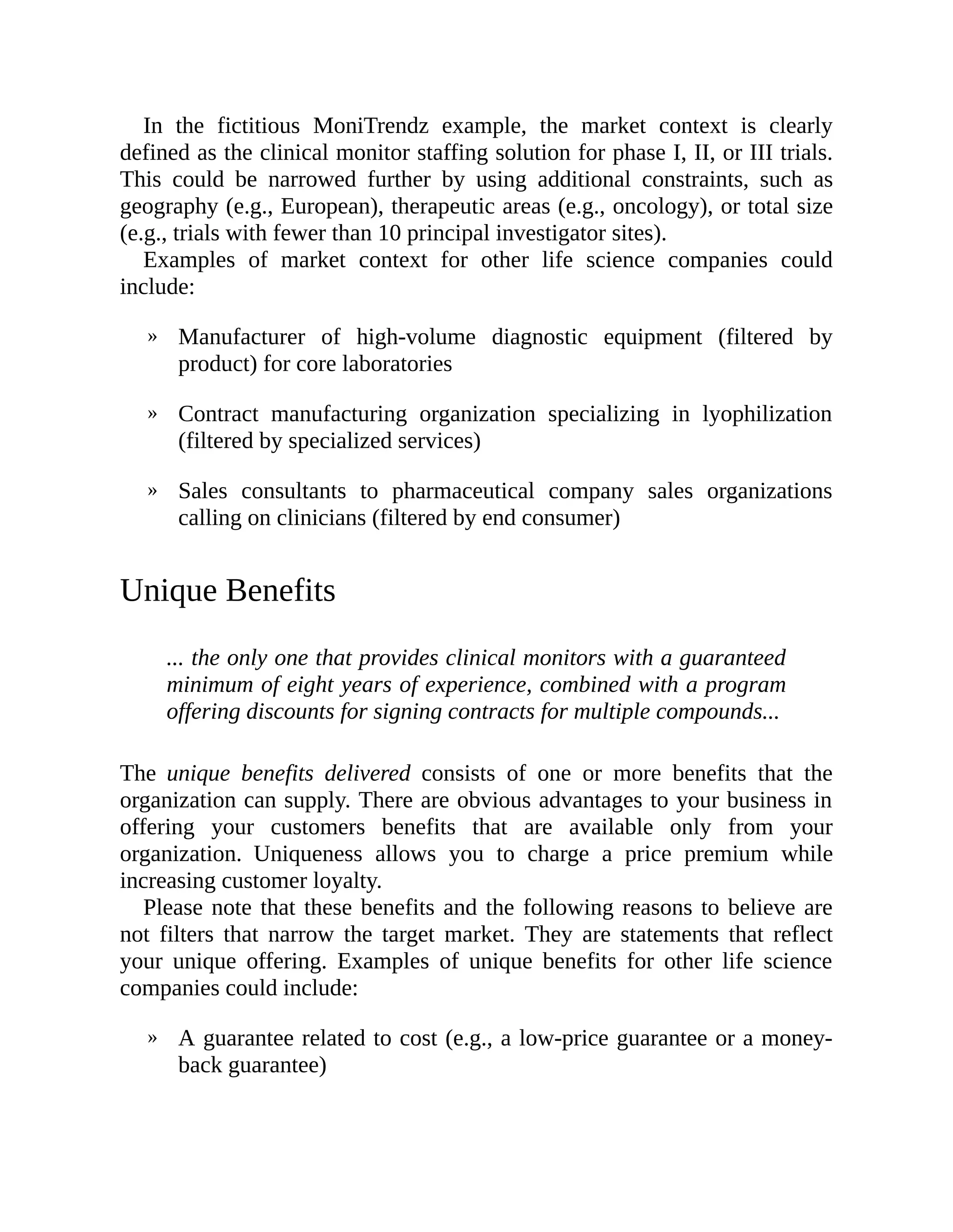 »
»
»
»
In the fictitious MoniTrendz example, the market context is clearly
defined as the clinical monitor staffing solution for phase I, II, or III trials.
This could be narrowed further by using additional constraints, such as
geography (e.g., European), therapeutic areas (e.g., oncology), or total size
(e.g., trials with fewer than 10 principal investigator sites).
Examples of market context for other life science companies could
include:
Manufacturer of high-volume diagnostic equipment (filtered by
product) for core laboratories
Contract manufacturing organization specializing in lyophilization
(filtered by specialized services)
Sales consultants to pharmaceutical company sales organizations
calling on clinicians (filtered by end consumer)
Unique Benefits
... the only one that provides clinical monitors with a guaranteed
minimum of eight years of experience, combined with a program
offering discounts for signing contracts for multiple compounds...
The unique benefits delivered consists of one or more benefits that the
organization can supply. There are obvious advantages to your business in
offering your customers benefits that are available only from your
organization. Uniqueness allows you to charge a price premium while
increasing customer loyalty.
Please note that these benefits and the following reasons to believe are
not filters that narrow the target market. They are statements that reflect
your unique offering. Examples of unique benefits for other life science
companies could include:
A guarantee related to cost (e.g., a low-price guarantee or a money-
back guarantee)
 