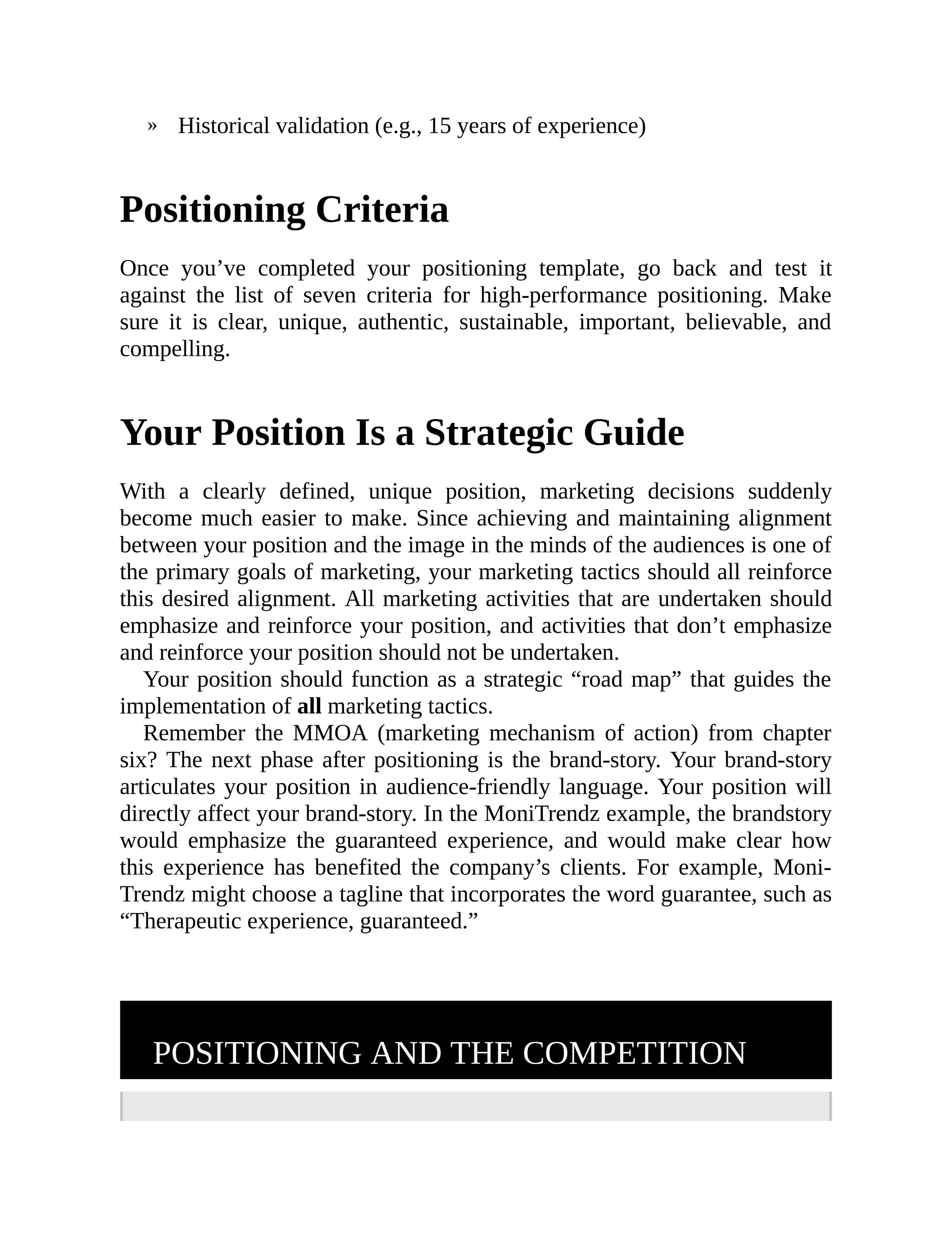 » Historical validation (e.g., 15 years of experience)
Positioning Criteria
Once you’ve completed your positioning template, go back and test it
against the list of seven criteria for high-performance positioning. Make
sure it is clear, unique, authentic, sustainable, important, believable, and
compelling.
Your Position Is a Strategic Guide
With a clearly defined, unique position, marketing decisions suddenly
become much easier to make. Since achieving and maintaining alignment
between your position and the image in the minds of the audiences is one of
the primary goals of marketing, your marketing tactics should all reinforce
this desired alignment. All marketing activities that are undertaken should
emphasize and reinforce your position, and activities that don’t emphasize
and reinforce your position should not be undertaken.
Your position should function as a strategic “road map” that guides the
implementation of all marketing tactics.
Remember the MMOA (marketing mechanism of action) from chapter
six? The next phase after positioning is the brand-story. Your brand-story
articulates your position in audience-friendly language. Your position will
directly affect your brand-story. In the MoniTrendz example, the brandstory
would emphasize the guaranteed experience, and would make clear how
this experience has benefited the company’s clients. For example, Moni-
Trendz might choose a tagline that incorporates the word guarantee, such as
“Therapeutic experience, guaranteed.”
POSITIONING AND THE COMPETITION
 