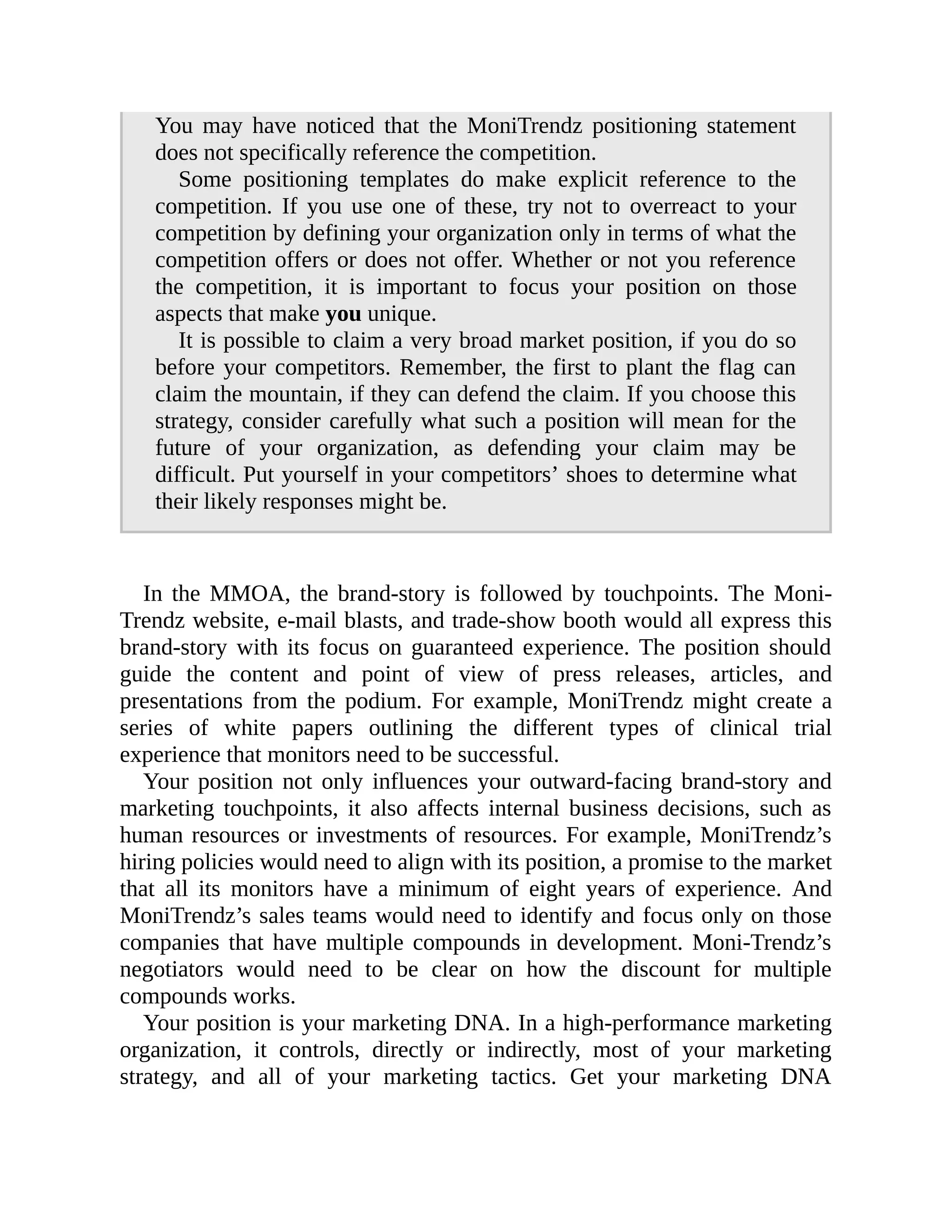 You may have noticed that the MoniTrendz positioning statement
does not specifically reference the competition.
Some positioning templates do make explicit reference to the
competition. If you use one of these, try not to overreact to your
competition by defining your organization only in terms of what the
competition offers or does not offer. Whether or not you reference
the competition, it is important to focus your position on those
aspects that make you unique.
It is possible to claim a very broad market position, if you do so
before your competitors. Remember, the first to plant the flag can
claim the mountain, if they can defend the claim. If you choose this
strategy, consider carefully what such a position will mean for the
future of your organization, as defending your claim may be
difficult. Put yourself in your competitors’ shoes to determine what
their likely responses might be.
In the MMOA, the brand-story is followed by touchpoints. The Moni-
Trendz website, e-mail blasts, and trade-show booth would all express this
brand-story with its focus on guaranteed experience. The position should
guide the content and point of view of press releases, articles, and
presentations from the podium. For example, MoniTrendz might create a
series of white papers outlining the different types of clinical trial
experience that monitors need to be successful.
Your position not only influences your outward-facing brand-story and
marketing touchpoints, it also affects internal business decisions, such as
human resources or investments of resources. For example, MoniTrendz’s
hiring policies would need to align with its position, a promise to the market
that all its monitors have a minimum of eight years of experience. And
MoniTrendz’s sales teams would need to identify and focus only on those
companies that have multiple compounds in development. Moni-Trendz’s
negotiators would need to be clear on how the discount for multiple
compounds works.
Your position is your marketing DNA. In a high-performance marketing
organization, it controls, directly or indirectly, most of your marketing
strategy, and all of your marketing tactics. Get your marketing DNA
 