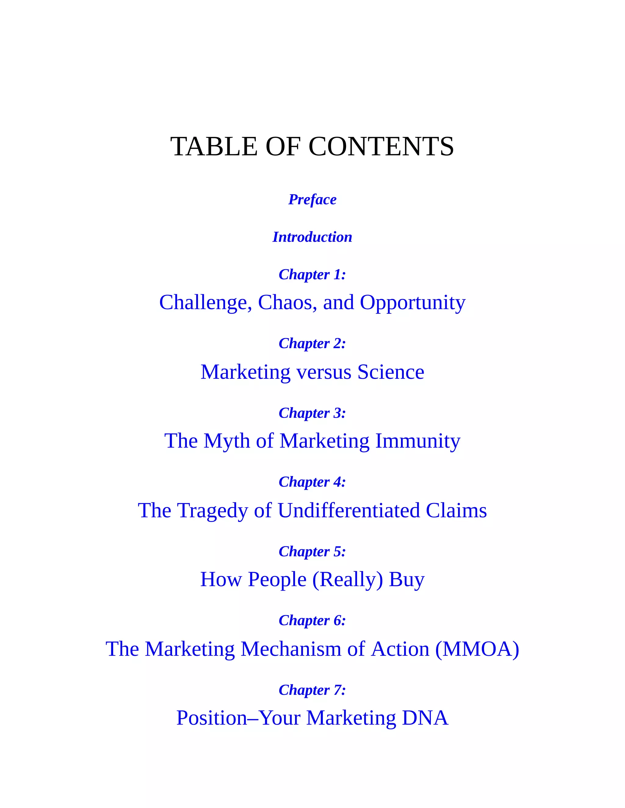 TABLE OF CONTENTS
Preface
Introduction
Chapter 1:
Challenge, Chaos, and Opportunity
Chapter 2:
Marketing versus Science
Chapter 3:
The Myth of Marketing Immunity
Chapter 4:
The Tragedy of Undifferentiated Claims
Chapter 5:
How People (Really) Buy
Chapter 6:
The Marketing Mechanism of Action (MMOA)
Chapter 7:
Position–Your Marketing DNA
 