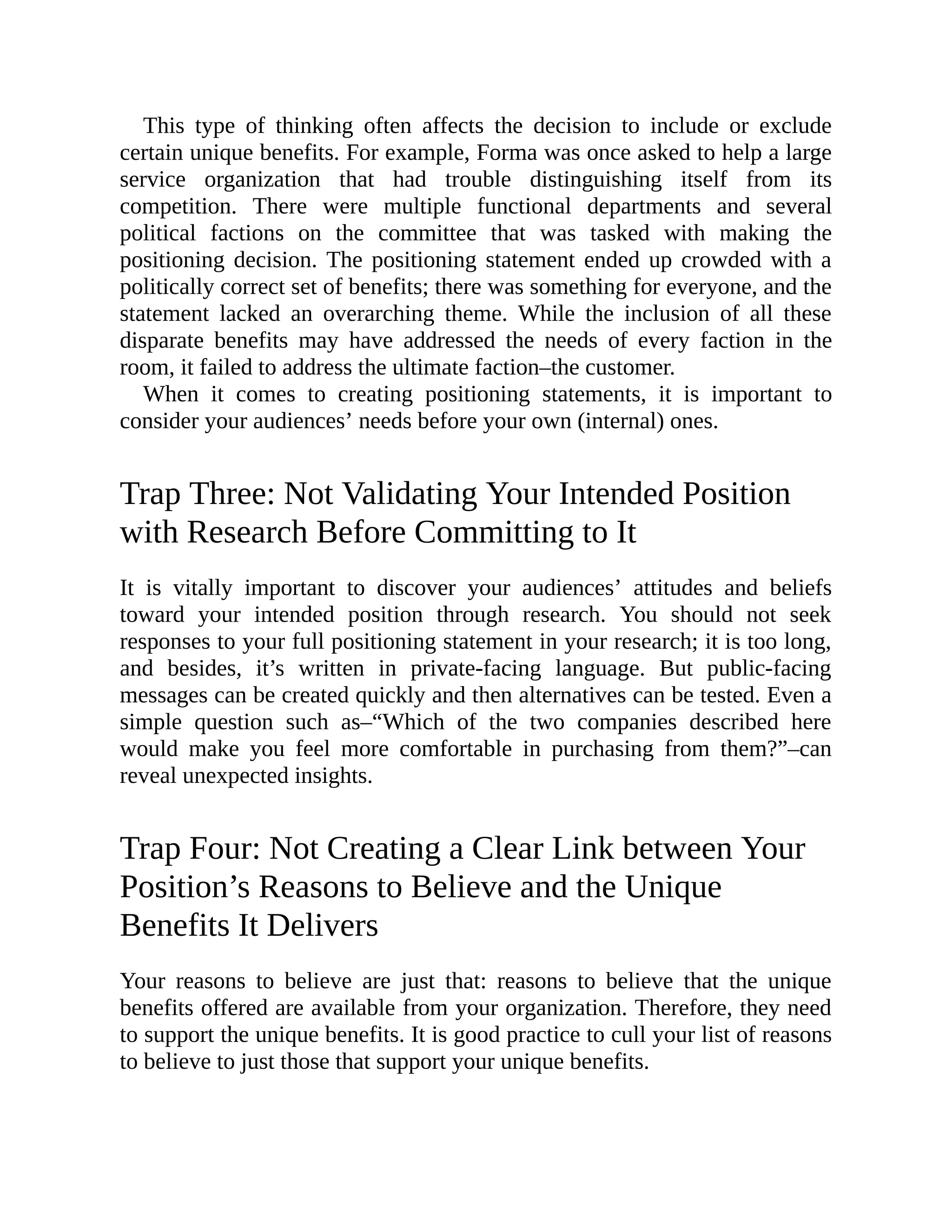 This type of thinking often affects the decision to include or exclude
certain unique benefits. For example, Forma was once asked to help a large
service organization that had trouble distinguishing itself from its
competition. There were multiple functional departments and several
political factions on the committee that was tasked with making the
positioning decision. The positioning statement ended up crowded with a
politically correct set of benefits; there was something for everyone, and the
statement lacked an overarching theme. While the inclusion of all these
disparate benefits may have addressed the needs of every faction in the
room, it failed to address the ultimate faction–the customer.
When it comes to creating positioning statements, it is important to
consider your audiences’ needs before your own (internal) ones.
Trap Three: Not Validating Your Intended Position
with Research Before Committing to It
It is vitally important to discover your audiences’ attitudes and beliefs
toward your intended position through research. You should not seek
responses to your full positioning statement in your research; it is too long,
and besides, it’s written in private-facing language. But public-facing
messages can be created quickly and then alternatives can be tested. Even a
simple question such as–“Which of the two companies described here
would make you feel more comfortable in purchasing from them?”–can
reveal unexpected insights.
Trap Four: Not Creating a Clear Link between Your
Position’s Reasons to Believe and the Unique
Benefits It Delivers
Your reasons to believe are just that: reasons to believe that the unique
benefits offered are available from your organization. Therefore, they need
to support the unique benefits. It is good practice to cull your list of reasons
to believe to just those that support your unique benefits.
 