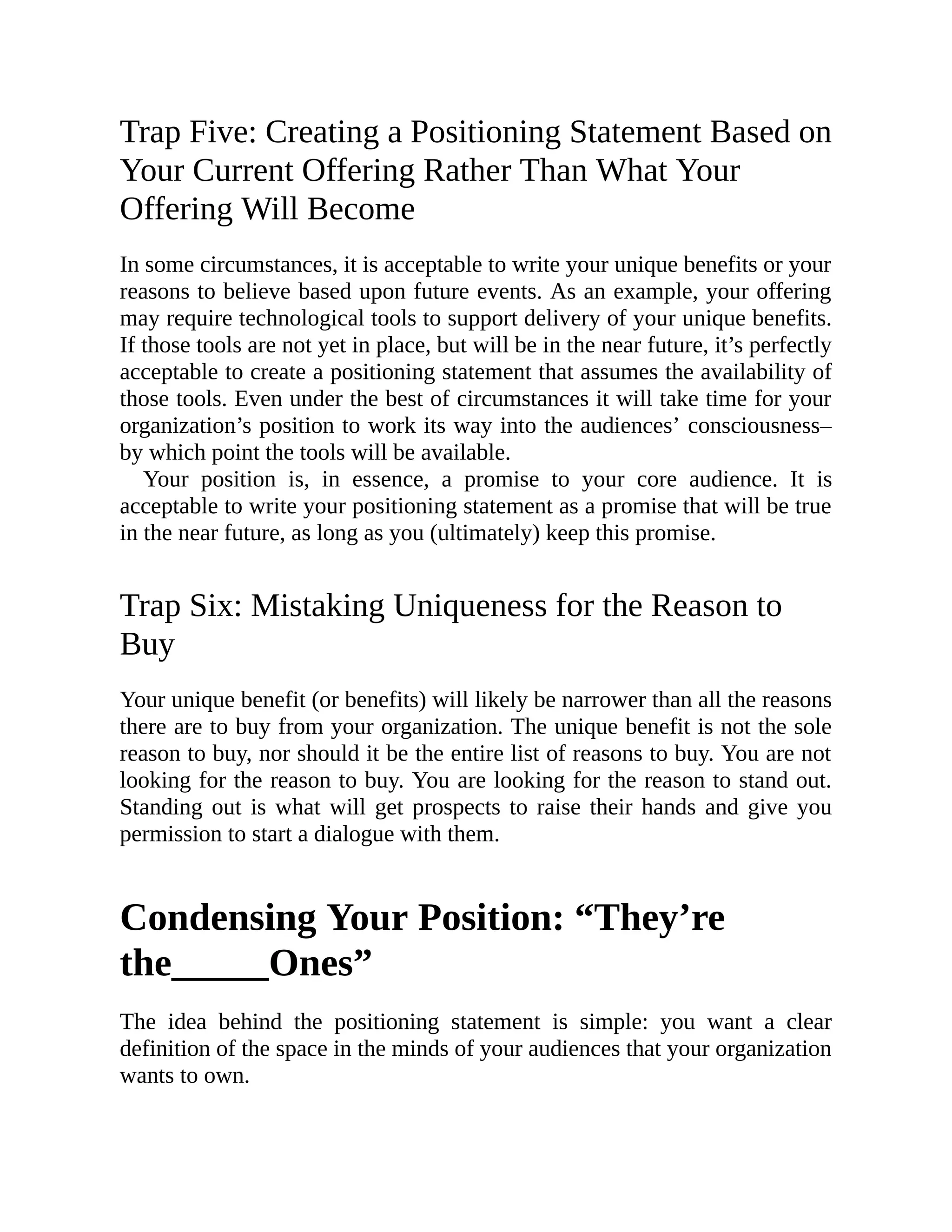 Trap Five: Creating a Positioning Statement Based on
Your Current Offering Rather Than What Your
Offering Will Become
In some circumstances, it is acceptable to write your unique benefits or your
reasons to believe based upon future events. As an example, your offering
may require technological tools to support delivery of your unique benefits.
If those tools are not yet in place, but will be in the near future, it’s perfectly
acceptable to create a positioning statement that assumes the availability of
those tools. Even under the best of circumstances it will take time for your
organization’s position to work its way into the audiences’ consciousness–
by which point the tools will be available.
Your position is, in essence, a promise to your core audience. It is
acceptable to write your positioning statement as a promise that will be true
in the near future, as long as you (ultimately) keep this promise.
Trap Six: Mistaking Uniqueness for the Reason to
Buy
Your unique benefit (or benefits) will likely be narrower than all the reasons
there are to buy from your organization. The unique benefit is not the sole
reason to buy, nor should it be the entire list of reasons to buy. You are not
looking for the reason to buy. You are looking for the reason to stand out.
Standing out is what will get prospects to raise their hands and give you
permission to start a dialogue with them.
Condensing Your Position: “They’re
the_____Ones”
The idea behind the positioning statement is simple: you want a clear
definition of the space in the minds of your audiences that your organization
wants to own.
 