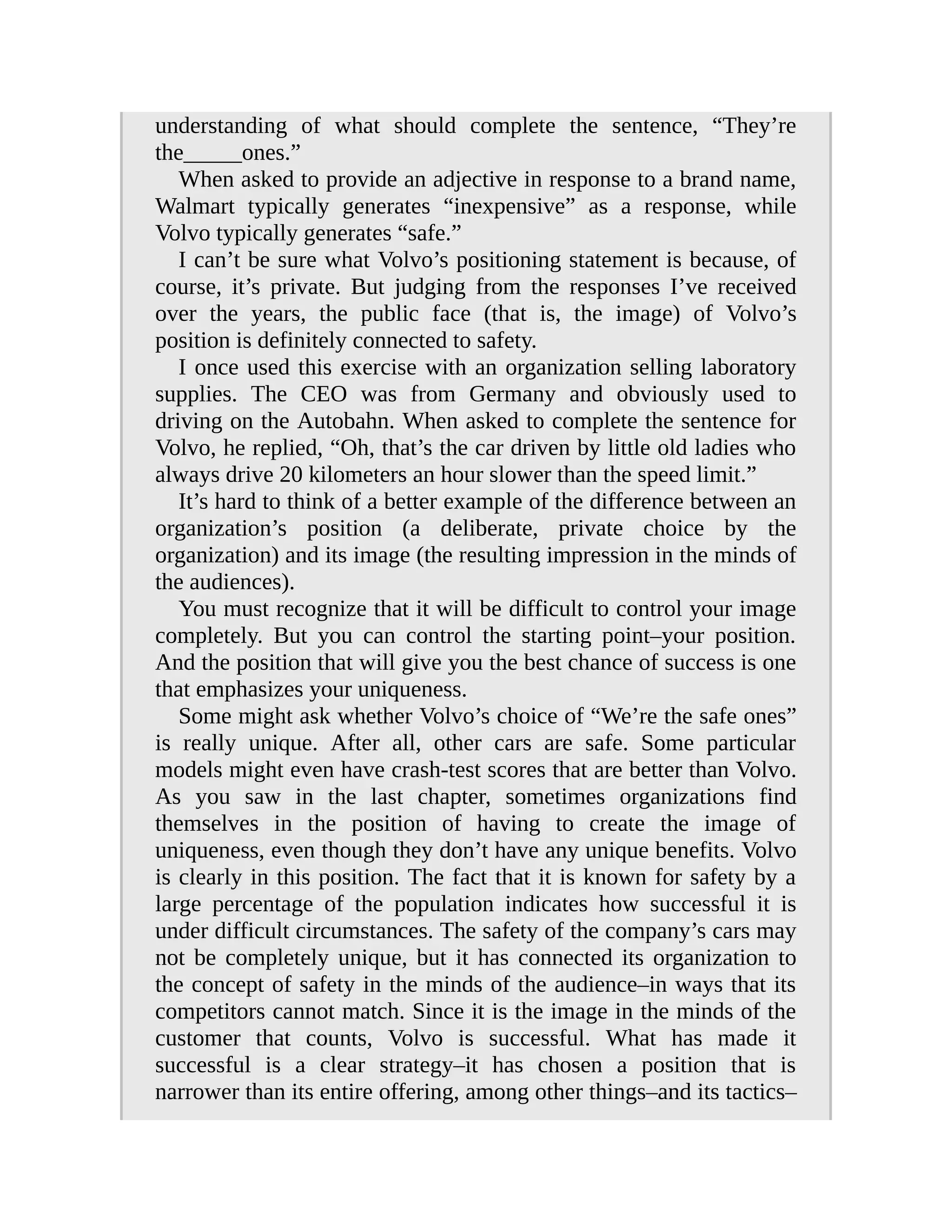 understanding of what should complete the sentence, “They’re
the_____ones.”
When asked to provide an adjective in response to a brand name,
Walmart typically generates “inexpensive” as a response, while
Volvo typically generates “safe.”
I can’t be sure what Volvo’s positioning statement is because, of
course, it’s private. But judging from the responses I’ve received
over the years, the public face (that is, the image) of Volvo’s
position is definitely connected to safety.
I once used this exercise with an organization selling laboratory
supplies. The CEO was from Germany and obviously used to
driving on the Autobahn. When asked to complete the sentence for
Volvo, he replied, “Oh, that’s the car driven by little old ladies who
always drive 20 kilometers an hour slower than the speed limit.”
It’s hard to think of a better example of the difference between an
organization’s position (a deliberate, private choice by the
organization) and its image (the resulting impression in the minds of
the audiences).
You must recognize that it will be difficult to control your image
completely. But you can control the starting point–your position.
And the position that will give you the best chance of success is one
that emphasizes your uniqueness.
Some might ask whether Volvo’s choice of “We’re the safe ones”
is really unique. After all, other cars are safe. Some particular
models might even have crash-test scores that are better than Volvo.
As you saw in the last chapter, sometimes organizations find
themselves in the position of having to create the image of
uniqueness, even though they don’t have any unique benefits. Volvo
is clearly in this position. The fact that it is known for safety by a
large percentage of the population indicates how successful it is
under difficult circumstances. The safety of the company’s cars may
not be completely unique, but it has connected its organization to
the concept of safety in the minds of the audience–in ways that its
competitors cannot match. Since it is the image in the minds of the
customer that counts, Volvo is successful. What has made it
successful is a clear strategy–it has chosen a position that is
narrower than its entire offering, among other things–and its tactics–
 