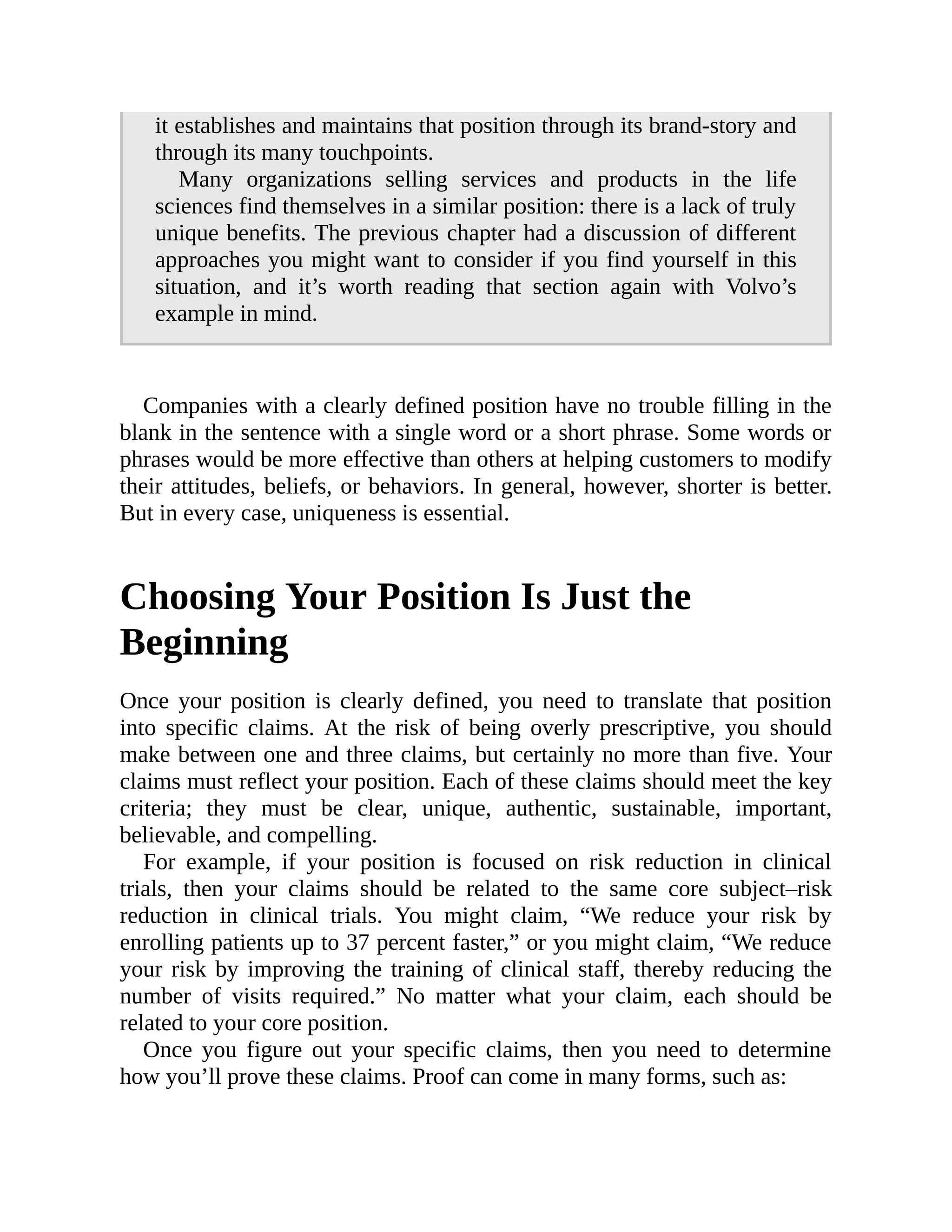 it establishes and maintains that position through its brand-story and
through its many touchpoints.
Many organizations selling services and products in the life
sciences find themselves in a similar position: there is a lack of truly
unique benefits. The previous chapter had a discussion of different
approaches you might want to consider if you find yourself in this
situation, and it’s worth reading that section again with Volvo’s
example in mind.
Companies with a clearly defined position have no trouble filling in the
blank in the sentence with a single word or a short phrase. Some words or
phrases would be more effective than others at helping customers to modify
their attitudes, beliefs, or behaviors. In general, however, shorter is better.
But in every case, uniqueness is essential.
Choosing Your Position Is Just the
Beginning
Once your position is clearly defined, you need to translate that position
into specific claims. At the risk of being overly prescriptive, you should
make between one and three claims, but certainly no more than five. Your
claims must reflect your position. Each of these claims should meet the key
criteria; they must be clear, unique, authentic, sustainable, important,
believable, and compelling.
For example, if your position is focused on risk reduction in clinical
trials, then your claims should be related to the same core subject–risk
reduction in clinical trials. You might claim, “We reduce your risk by
enrolling patients up to 37 percent faster,” or you might claim, “We reduce
your risk by improving the training of clinical staff, thereby reducing the
number of visits required.” No matter what your claim, each should be
related to your core position.
Once you figure out your specific claims, then you need to determine
how you’ll prove these claims. Proof can come in many forms, such as:
 