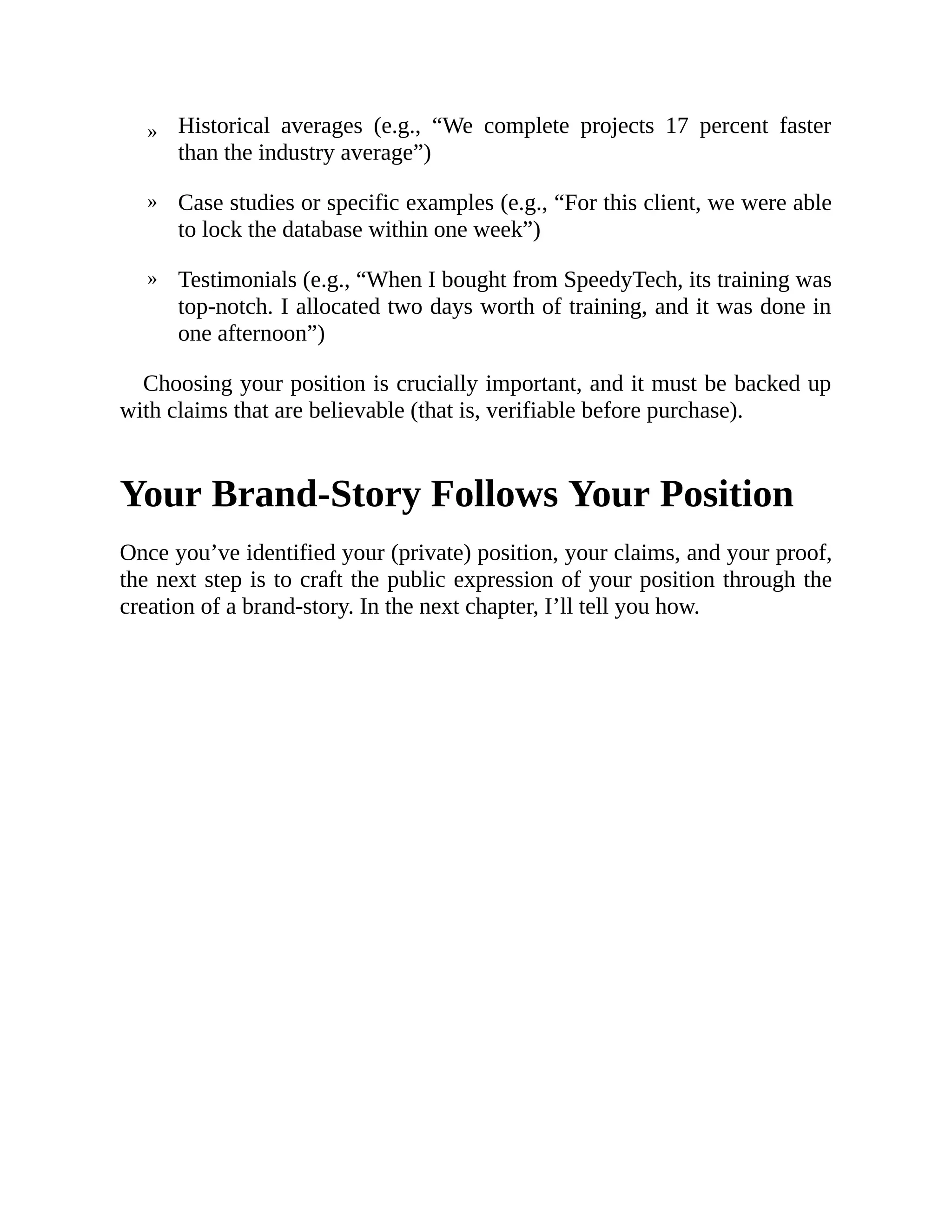 »
»
»
Historical averages (e.g., “We complete projects 17 percent faster
than the industry average”)
Case studies or specific examples (e.g., “For this client, we were able
to lock the database within one week”)
Testimonials (e.g., “When I bought from SpeedyTech, its training was
top-notch. I allocated two days worth of training, and it was done in
one afternoon”)
Choosing your position is crucially important, and it must be backed up
with claims that are believable (that is, verifiable before purchase).
Your Brand-Story Follows Your Position
Once you’ve identified your (private) position, your claims, and your proof,
the next step is to craft the public expression of your position through the
creation of a brand-story. In the next chapter, I’ll tell you how.
 