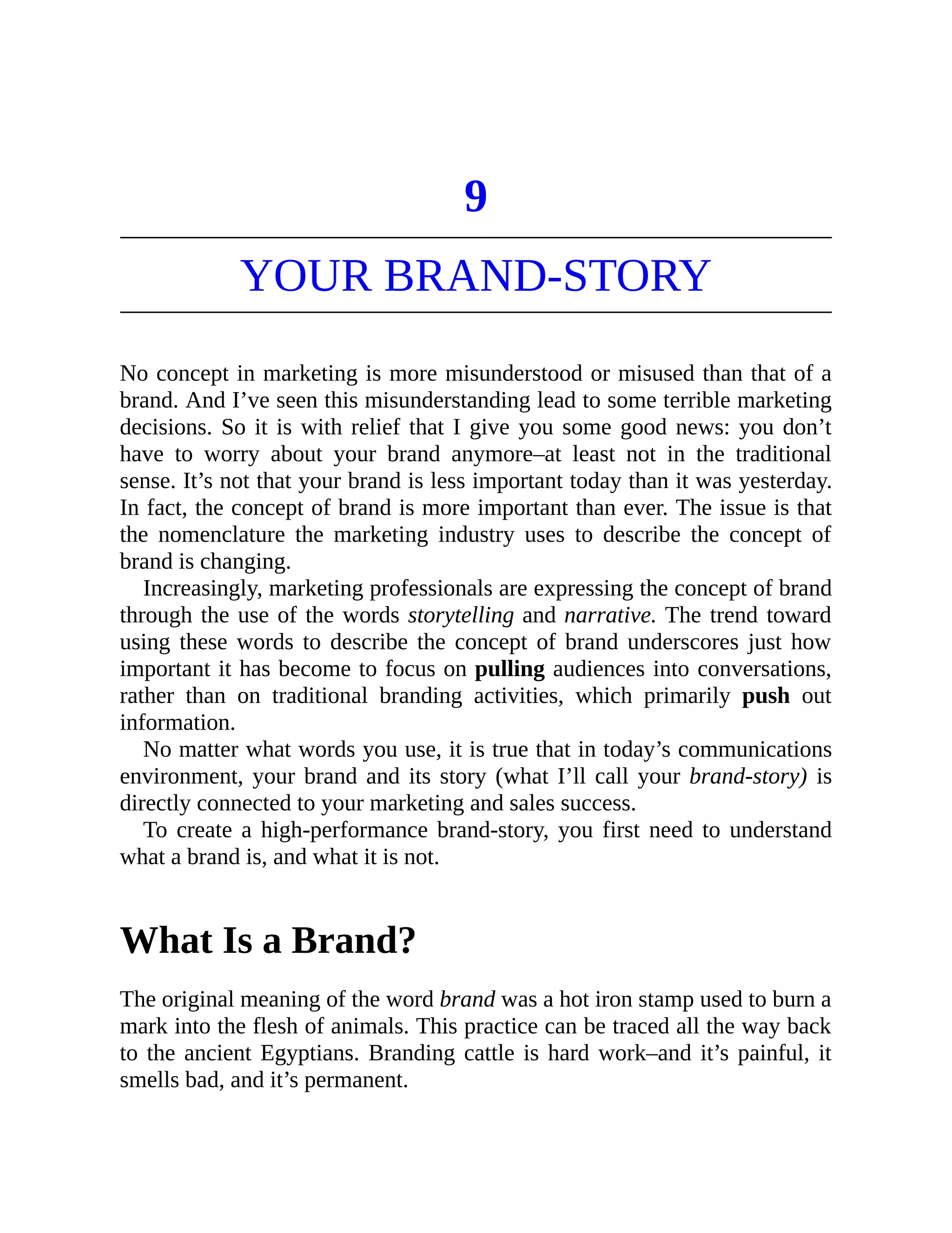 9
YOUR BRAND-STORY
No concept in marketing is more misunderstood or misused than that of a
brand. And I’ve seen this misunderstanding lead to some terrible marketing
decisions. So it is with relief that I give you some good news: you don’t
have to worry about your brand anymore–at least not in the traditional
sense. It’s not that your brand is less important today than it was yesterday.
In fact, the concept of brand is more important than ever. The issue is that
the nomenclature the marketing industry uses to describe the concept of
brand is changing.
Increasingly, marketing professionals are expressing the concept of brand
through the use of the words storytelling and narrative. The trend toward
using these words to describe the concept of brand underscores just how
important it has become to focus on pulling audiences into conversations,
rather than on traditional branding activities, which primarily push out
information.
No matter what words you use, it is true that in today’s communications
environment, your brand and its story (what I’ll call your brand-story) is
directly connected to your marketing and sales success.
To create a high-performance brand-story, you first need to understand
what a brand is, and what it is not.
What Is a Brand?
The original meaning of the word brand was a hot iron stamp used to burn a
mark into the flesh of animals. This practice can be traced all the way back
to the ancient Egyptians. Branding cattle is hard work–and it’s painful, it
smells bad, and it’s permanent.
 