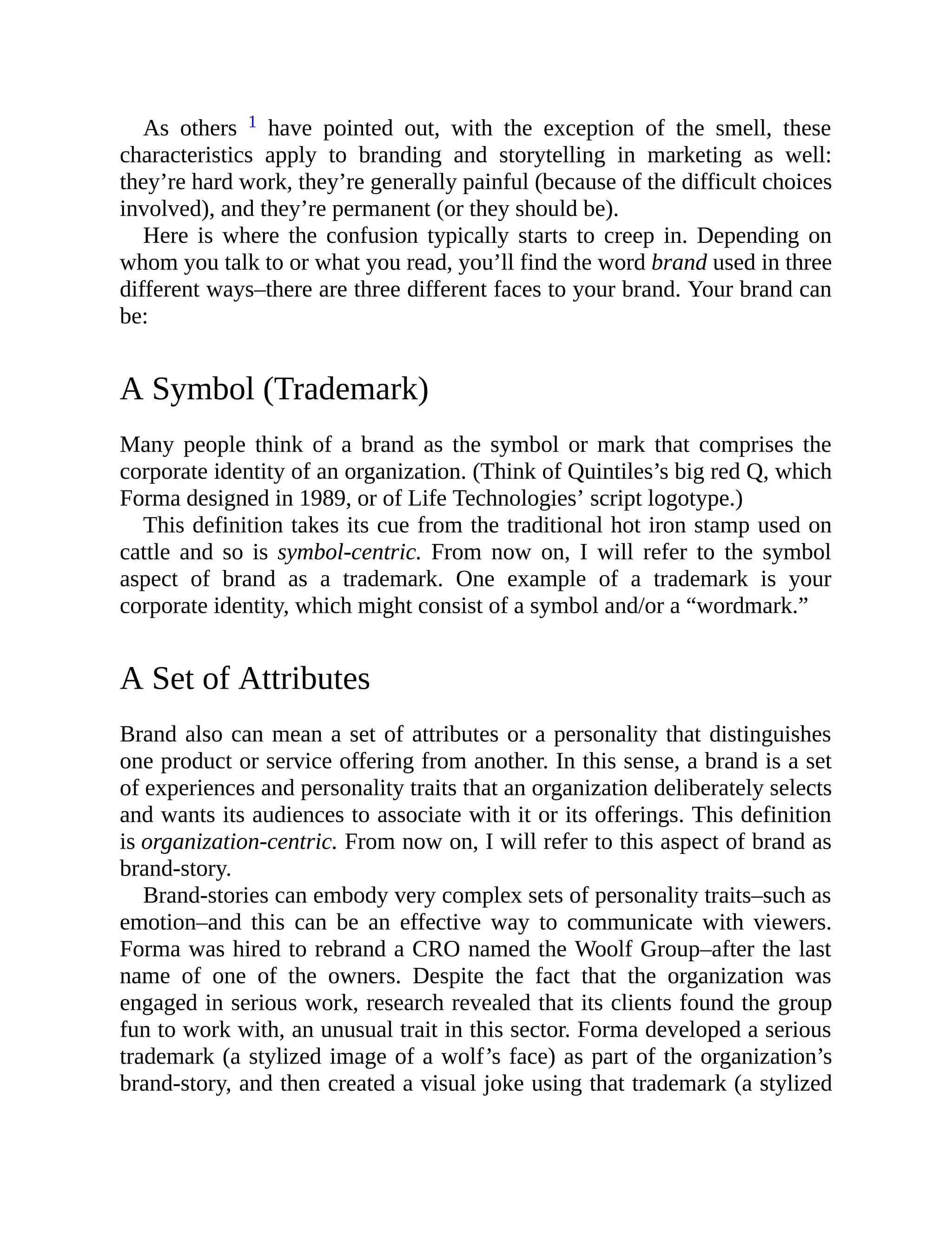 As others 1 have pointed out, with the exception of the smell, these
characteristics apply to branding and storytelling in marketing as well:
they’re hard work, they’re generally painful (because of the difficult choices
involved), and they’re permanent (or they should be).
Here is where the confusion typically starts to creep in. Depending on
whom you talk to or what you read, you’ll find the word brand used in three
different ways–there are three different faces to your brand. Your brand can
be:
A Symbol (Trademark)
Many people think of a brand as the symbol or mark that comprises the
corporate identity of an organization. (Think of Quintiles’s big red Q, which
Forma designed in 1989, or of Life Technologies’ script logotype.)
This definition takes its cue from the traditional hot iron stamp used on
cattle and so is symbol-centric. From now on, I will refer to the symbol
aspect of brand as a trademark. One example of a trademark is your
corporate identity, which might consist of a symbol and/or a “wordmark.”
A Set of Attributes
Brand also can mean a set of attributes or a personality that distinguishes
one product or service offering from another. In this sense, a brand is a set
of experiences and personality traits that an organization deliberately selects
and wants its audiences to associate with it or its offerings. This definition
is organization-centric. From now on, I will refer to this aspect of brand as
brand-story.
Brand-stories can embody very complex sets of personality traits–such as
emotion–and this can be an effective way to communicate with viewers.
Forma was hired to rebrand a CRO named the Woolf Group–after the last
name of one of the owners. Despite the fact that the organization was
engaged in serious work, research revealed that its clients found the group
fun to work with, an unusual trait in this sector. Forma developed a serious
trademark (a stylized image of a wolf’s face) as part of the organization’s
brand-story, and then created a visual joke using that trademark (a stylized
 