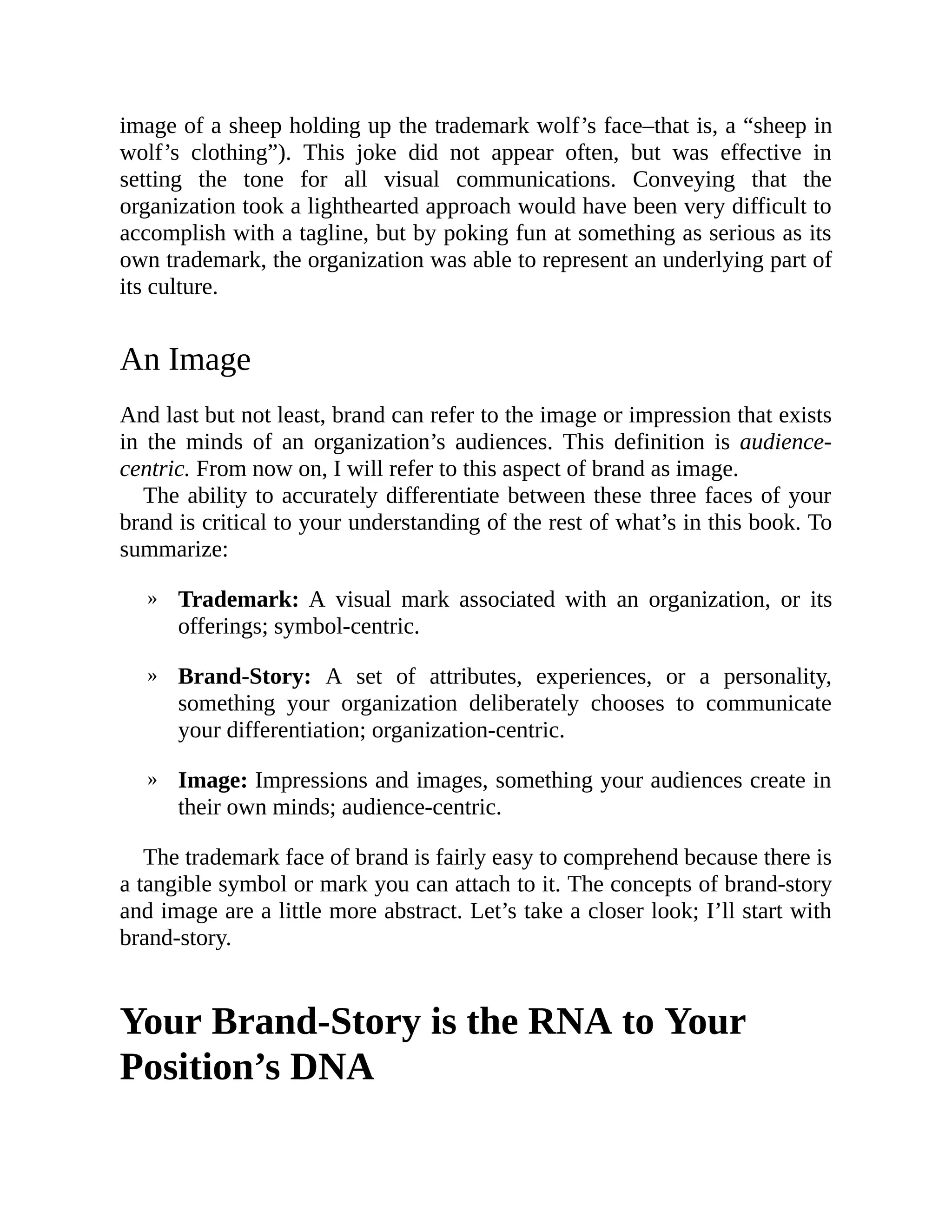 »
»
»
image of a sheep holding up the trademark wolf’s face–that is, a “sheep in
wolf’s clothing”). This joke did not appear often, but was effective in
setting the tone for all visual communications. Conveying that the
organization took a lighthearted approach would have been very difficult to
accomplish with a tagline, but by poking fun at something as serious as its
own trademark, the organization was able to represent an underlying part of
its culture.
An Image
And last but not least, brand can refer to the image or impression that exists
in the minds of an organization’s audiences. This definition is audience-
centric. From now on, I will refer to this aspect of brand as image.
The ability to accurately differentiate between these three faces of your
brand is critical to your understanding of the rest of what’s in this book. To
summarize:
Trademark: A visual mark associated with an organization, or its
offerings; symbol-centric.
Brand-Story: A set of attributes, experiences, or a personality,
something your organization deliberately chooses to communicate
your differentiation; organization-centric.
Image: Impressions and images, something your audiences create in
their own minds; audience-centric.
The trademark face of brand is fairly easy to comprehend because there is
a tangible symbol or mark you can attach to it. The concepts of brand-story
and image are a little more abstract. Let’s take a closer look; I’ll start with
brand-story.
Your Brand-Story is the RNA to Your
Position’s DNA
 