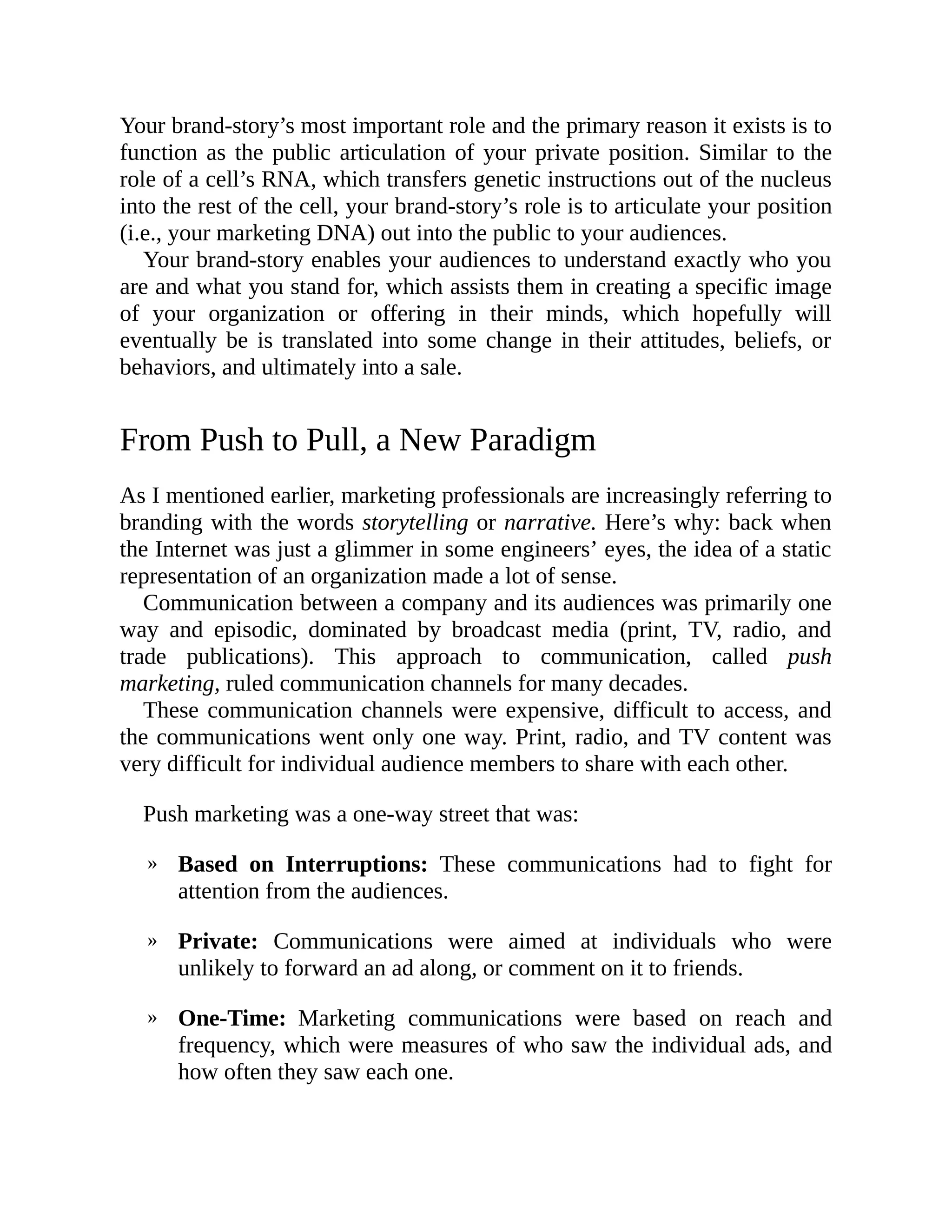 »
»
»
Your brand-story’s most important role and the primary reason it exists is to
function as the public articulation of your private position. Similar to the
role of a cell’s RNA, which transfers genetic instructions out of the nucleus
into the rest of the cell, your brand-story’s role is to articulate your position
(i.e., your marketing DNA) out into the public to your audiences.
Your brand-story enables your audiences to understand exactly who you
are and what you stand for, which assists them in creating a specific image
of your organization or offering in their minds, which hopefully will
eventually be is translated into some change in their attitudes, beliefs, or
behaviors, and ultimately into a sale.
From Push to Pull, a New Paradigm
As I mentioned earlier, marketing professionals are increasingly referring to
branding with the words storytelling or narrative. Here’s why: back when
the Internet was just a glimmer in some engineers’ eyes, the idea of a static
representation of an organization made a lot of sense.
Communication between a company and its audiences was primarily one
way and episodic, dominated by broadcast media (print, TV, radio, and
trade publications). This approach to communication, called push
marketing, ruled communication channels for many decades.
These communication channels were expensive, difficult to access, and
the communications went only one way. Print, radio, and TV content was
very difficult for individual audience members to share with each other.
Push marketing was a one-way street that was:
Based on Interruptions: These communications had to fight for
attention from the audiences.
Private: Communications were aimed at individuals who were
unlikely to forward an ad along, or comment on it to friends.
One-Time: Marketing communications were based on reach and
frequency, which were measures of who saw the individual ads, and
how often they saw each one.
 