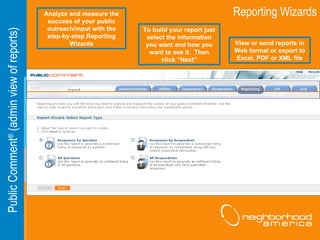 Reporting Wizards Public Comment ®  (admin view of reports) Analyze and measure the success of your public outreach/input with the step-by-step Reporting Wizards To build your report just select the information you want and how you want to see it.  Then click “Next” View or send reports in Web format or export to Excel, PDF or XML file 