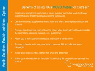 Mobile  Solutions  Provide  Additional  Options  Benefits of Using NA’s  MOVO Mobile  for Outreach Creates and strengthens awareness of issues, policies, events that leads to stronger relationships and broader participation among constituents One-to-one contact supplements one-to-many and offers  a more personal touch and outreach Provides direct response channel from the citizen when linked with traditional media like the Internet and traditional outreach, e.g., public forum Allows you to make outreach interactive and include a call-to-action Provides outreach-centric response stats to measure ROI and effectiveness of campaigns Yields great response rates (higher than email and direct mail) Makes your administration an “innovator” in promoting the  programs and services you provide 