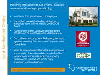About  Neighborhood  America Founded in 1999, privately held, 100 employees Named the ‘best social networking solution’ for enterprises by the software industry (2008 CODiE Award) Named among the top Global 250 emerging private companies in the technology sector (2008 AlwaysOn) Our customers include some of the largest government agencies, consulting firms and private companies in the United States We’re the only company that provides a comprehensive and complete infrastructure solution to collect multiple forms of media across multiple devices – including mobile phones – all from one secure, highly engineered, and tested platform  Positioning organizations to build dynamic, interactive communities with cutting-edge technology. http://www.youtube.com/user/neighborhoodTV   