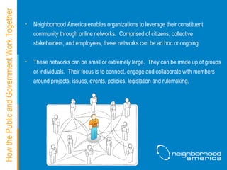 How the Public and Government Work Together Neighborhood America enables organizations to leverage their constituent community through online networks.  Comprised of citizens, collective stakeholders, and employees, these networks can be ad hoc or ongoing.  These networks can be small or extremely large.  They can be made up of groups or individuals.  Their focus is to connect, engage and collaborate with members around projects, issues, events, policies, legislation and rulemaking.   