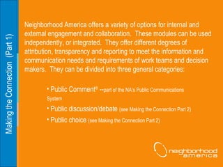 Making the Connection  (Part 1) Neighborhood America offers a variety of options for internal and external engagement and collaboration.  These modules can be used independently, or integrated.  They offer different degrees of attribution, transparency and reporting to meet the information and communication needs and requirements of work teams and decision makers.  They can be divided into three general categories: Public Comment ®  -- part of the NA’s Public Communications  System Public discussion/debate  (see Making the Connection Part 2) Public choice  (see Making the Connection Part 2) 