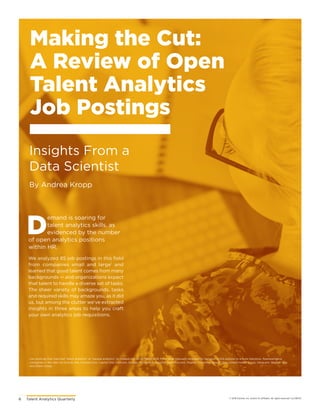 6	 Talent Analytics Quarterly © 2018 Gartner, Inc. and/or its affiliates. All rights reserved. CLC180121
Making the Cut:
A Review of Open
Talent Analytics
Job Postings
D
emand is soaring for
talent analytics skills, as
evidenced by the number
of open analytics positions
within HR.
We analyzed 85 job postings in this field
from companies small and large1
and
learned that good talent comes from many
backgrounds — and organizations expect
that talent to handle a diverse set of tasks.
The sheer variety of backgrounds, tasks
and required skills may amaze you, as it did
us, but among the clutter we’ve extracted
insights in three areas to help you craft
your own analytics job requisitions.
1
Job postings that matched “talent analytics” or “people analytics” on Indeed.com on 25 March 2018. Posts were manually reviewed for inclusion in this analysis to ensure relevance. Representative
companies in the data set include AIG, Amazon.com, Capital One, Comcast, Google, McCormick, PepsiCo, Saleforce.com, Staples, The Home Depot, Uber, United Health Group, Vanguard, Wayfair, Yelp
and Zillow Group.
By Andrea Kropp
Insights From a
Data Scientist
 