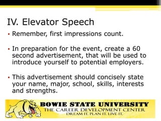 IV. Elevator Speech
• Remember, first impressions count.
• In preparation for the event, create a 60
second advertisement, that will be used to
introduce yourself to potential employers.
• This advertisement should concisely state
your name, major, school, skills, interests
and strengths.
 