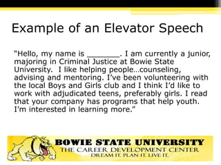 Example of an Elevator Speech
“Hello, my name is _______. I am currently a junior,
majoring in Criminal Justice at Bowie State
University. I like helping people…counseling,
advising and mentoring. I’ve been volunteering with
the local Boys and Girls club and I think I’d like to
work with adjudicated teens, preferably girls. I read
that your company has programs that help youth.
I’m interested in learning more.”
 