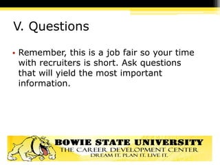 V. Questions
• Remember, this is a job fair so your time
with recruiters is short. Ask questions
that will yield the most important
information.
 