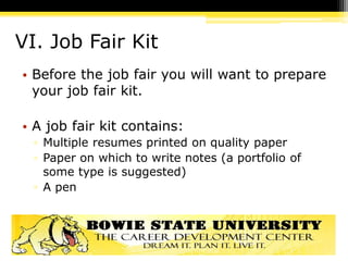 VI. Job Fair Kit
• Before the job fair you will want to prepare
your job fair kit.
• A job fair kit contains:
▫ Multiple resumes printed on quality paper
▫ Paper on which to write notes (a portfolio of
some type is suggested)
▫ A pen
 