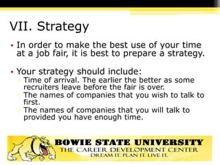 VII. Strategy
• In order to make the best use of your time
at a job fair, it is best to prepare a strategy.
• Your strategy should include:
▫ Time of arrival. The earlier the better as some
recruiters leave before the fair is over.
▫ The names of companies that you wish to talk to
first.
▫ The names of companies that you will talk to
provided you have enough time.
 