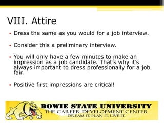 VIII. Attire
• Dress the same as you would for a job interview.
• Consider this a preliminary interview.
• You will only have a few minutes to make an
impression as a job candidate. That’s why it’s
always important to dress professionally for a job
fair.
• Positive first impressions are critical!
 