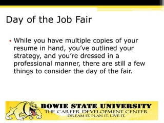 Day of the Job Fair
• While you have multiple copies of your
resume in hand, you’ve outlined your
strategy, and you’re dressed in a
professional manner, there are still a few
things to consider the day of the fair.
 