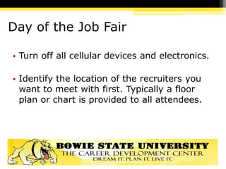 Day of the Job Fair
• Turn off all cellular devices and electronics.
• Identify the location of the recruiters you
want to meet with first. Typically a floor
plan or chart is provided to all attendees.
 