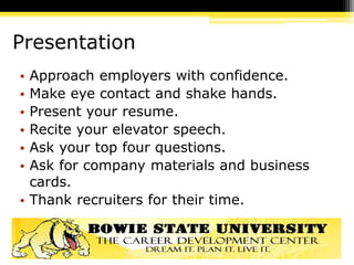Presentation
• Approach employers with confidence.
• Make eye contact and shake hands.
• Present your resume.
• Recite your elevator speech.
• Ask your top four questions.
• Ask for company materials and business
cards.
• Thank recruiters for their time.
 