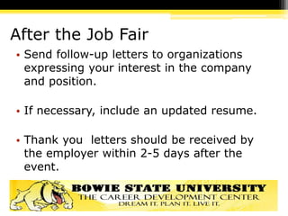 After the Job Fair
• Send follow-up letters to organizations
expressing your interest in the company
and position.
• If necessary, include an updated resume.
• Thank you letters should be received by
the employer within 2-5 days after the
event.
 