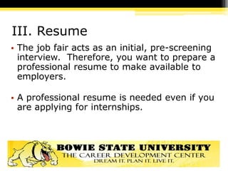 III. Resume
• The job fair acts as an initial, pre-screening
interview. Therefore, you want to prepare a
professional resume to make available to
employers.
• A professional resume is needed even if you
are applying for internships.
 