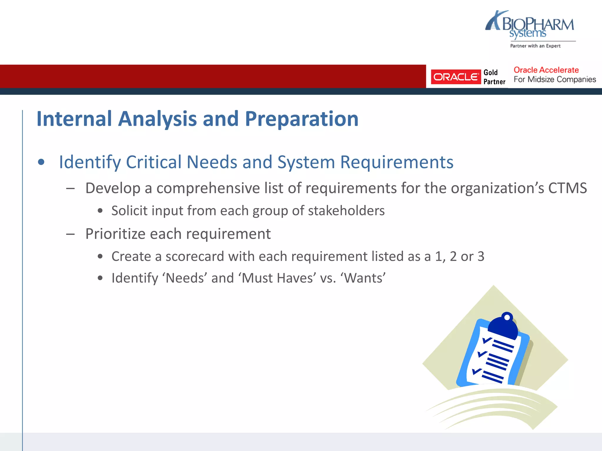Internal Analysis and Preparation
• Identify Critical Needs and System Requirements
– Develop a comprehensive list of requirements for the organization’s CTMS
• Solicit input from each group of stakeholders
– Prioritize each requirement
• Create a scorecard with each requirement listed as a 1, 2 or 3
• Identify ‘Needs’ and ‘Must Haves’ vs. ‘Wants’
 
