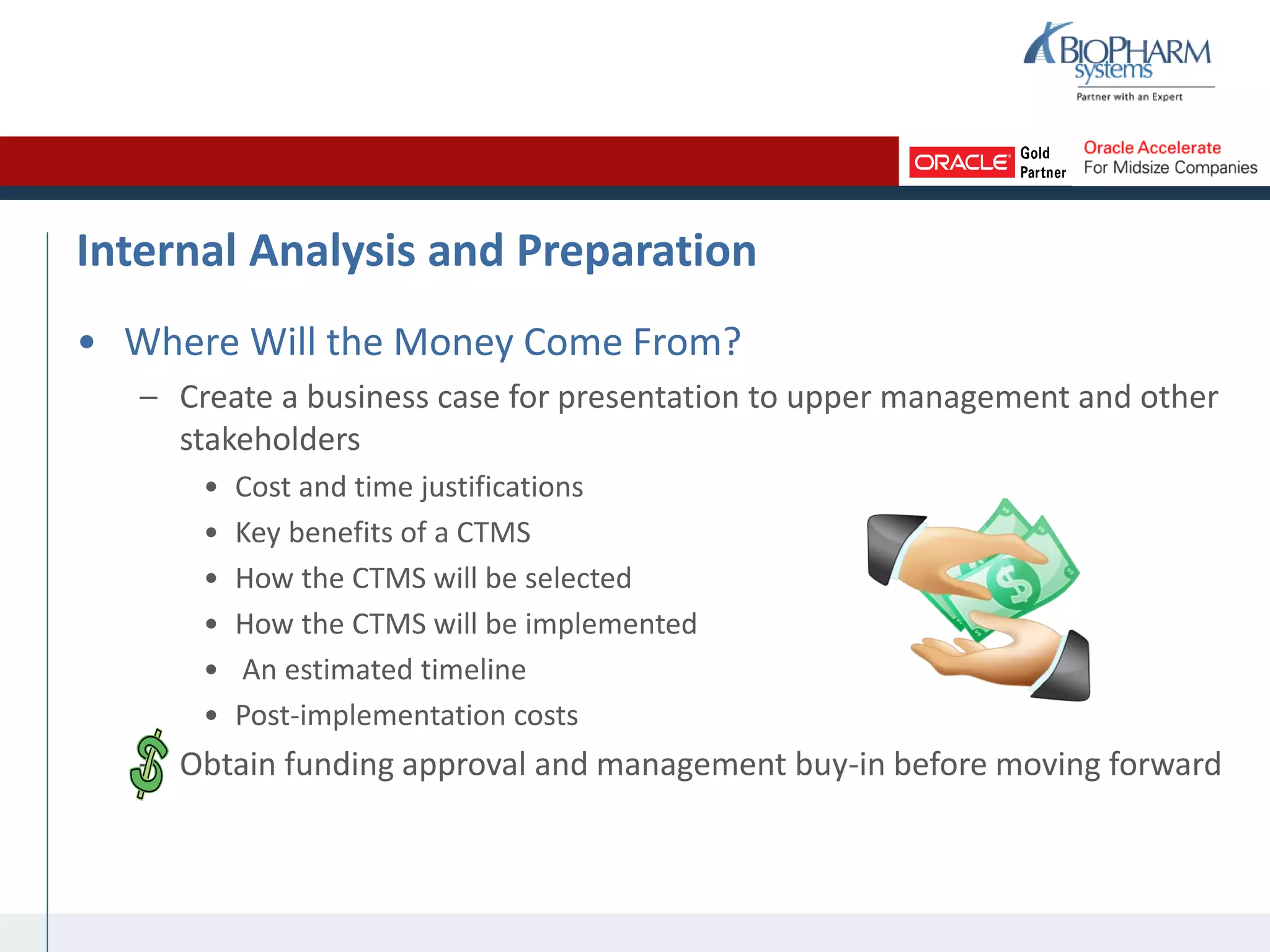 Internal Analysis and Preparation
• Where Will the Money Come From?
– Create a business case for presentation to upper management and other
stakeholders
• Cost and time justifications
• Key benefits of a CTMS
• How the CTMS will be selected
• How the CTMS will be implemented
• An estimated timeline
• Post-implementation costs
– Obtain funding approval and management buy-in before moving forward
 