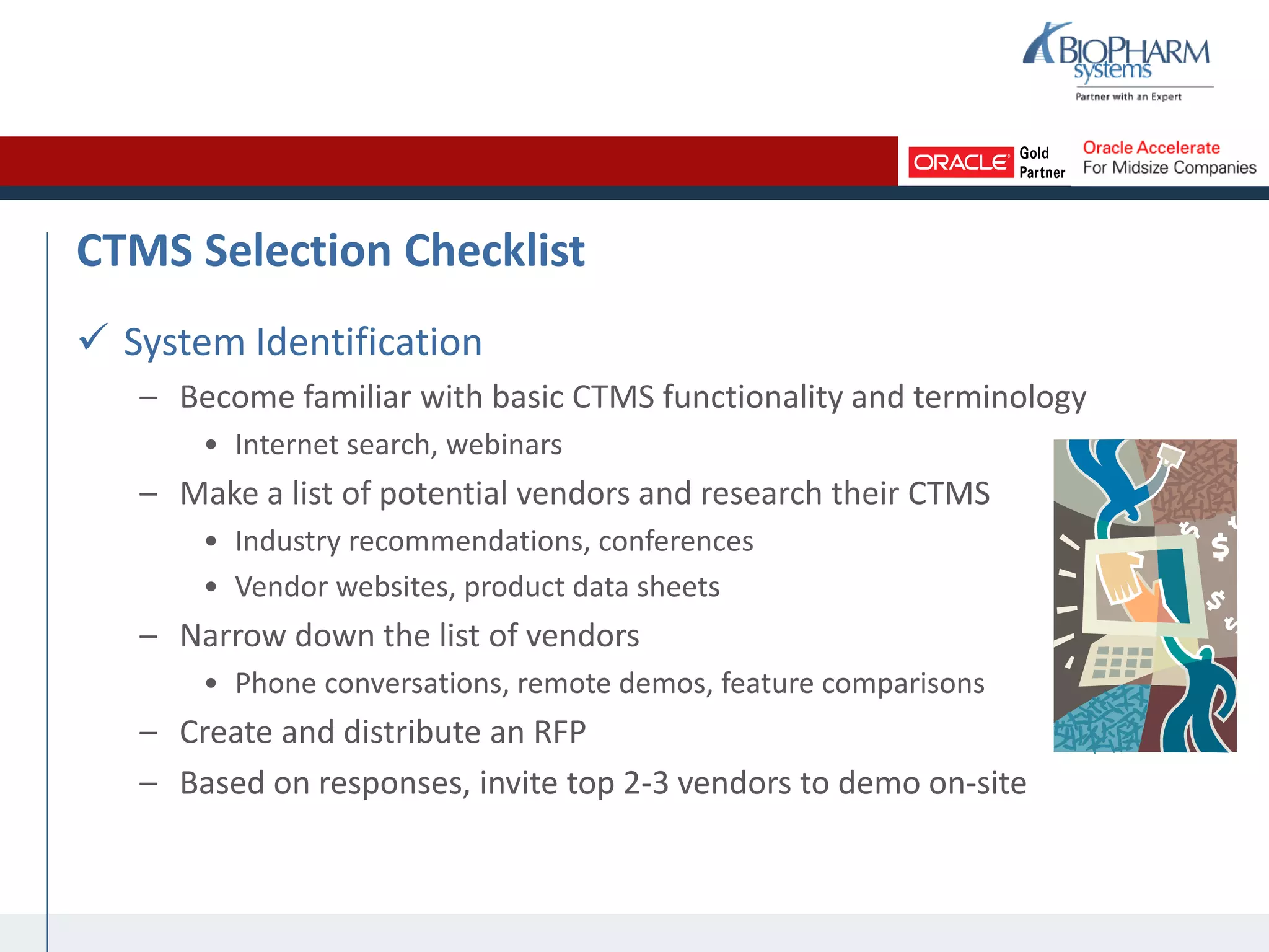 CTMS Selection Checklist
 System Identification
– Become familiar with basic CTMS functionality and terminology
• Internet search, webinars
– Make a list of potential vendors and research their CTMS
• Industry recommendations, conferences
• Vendor websites, product data sheets
– Narrow down the list of vendors
• Phone conversations, remote demos, feature comparisons
– Create and distribute an RFP
– Based on responses, invite top 2-3 vendors to demo on-site
 