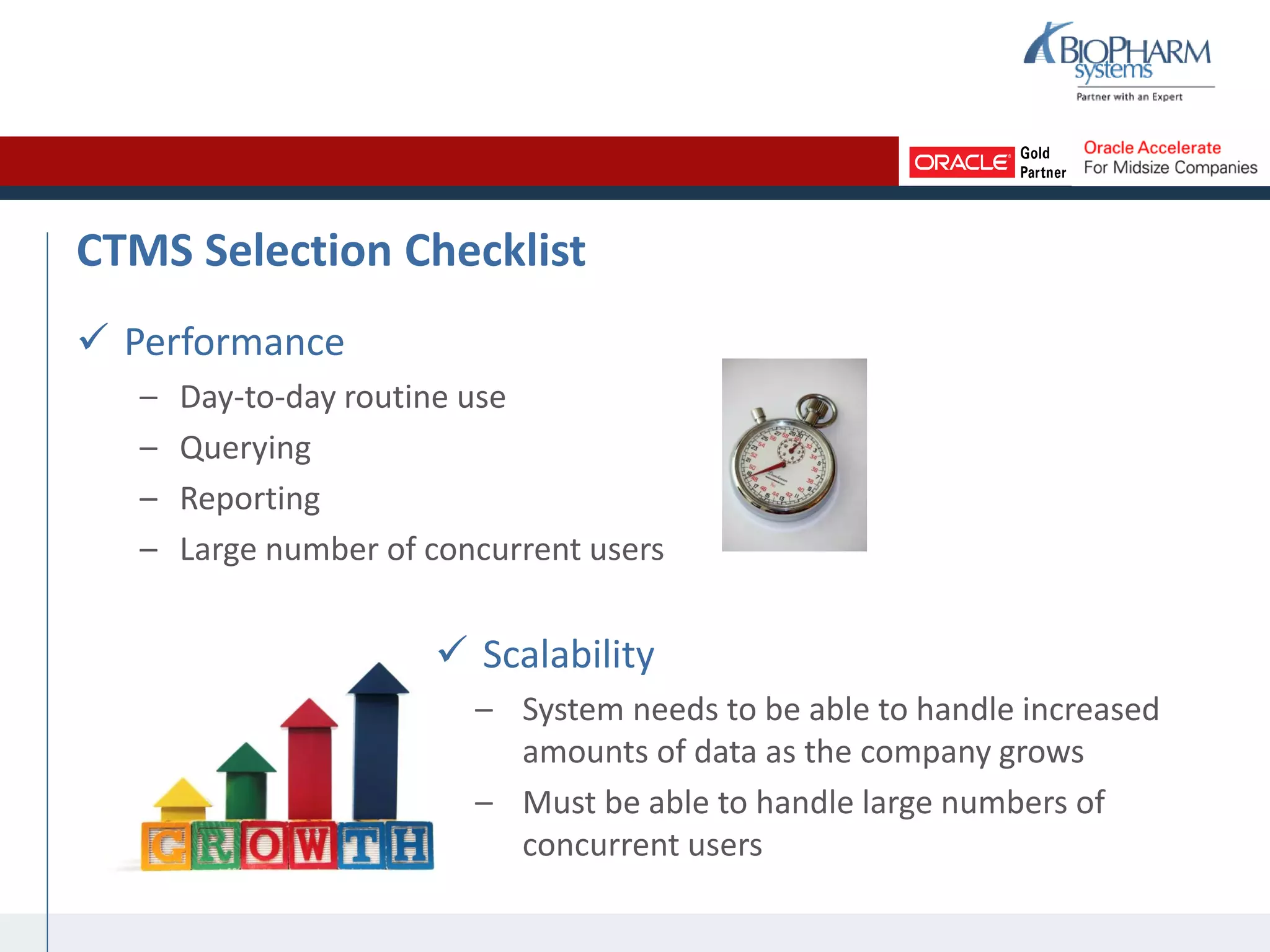 CTMS Selection Checklist
 Performance
– Day-to-day routine use
– Querying
– Reporting
– Large number of concurrent users
 Scalability
– System needs to be able to handle increased
amounts of data as the company grows
– Must be able to handle large numbers of
concurrent users
 