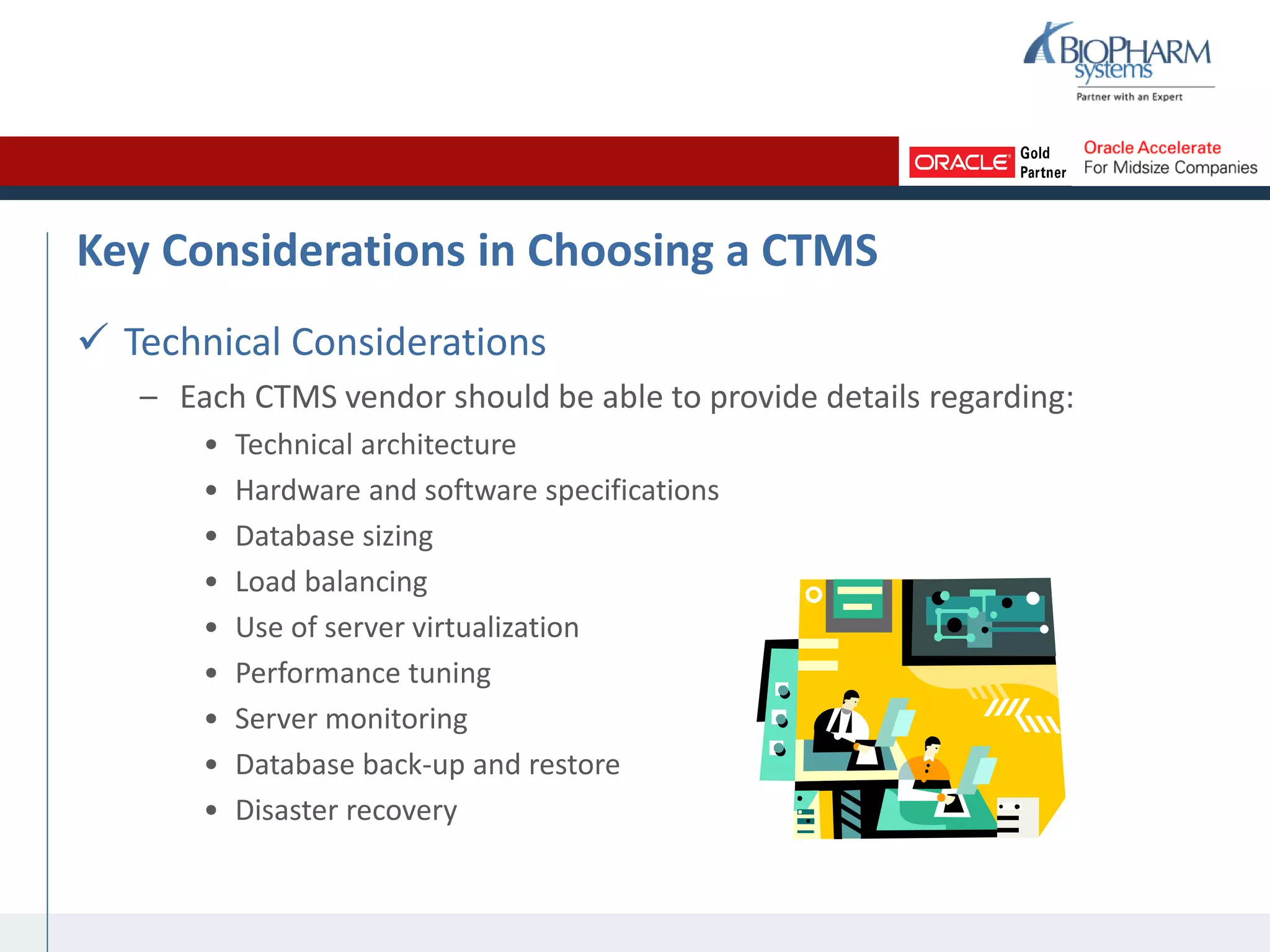 Key Considerations in Choosing a CTMS
 Technical Considerations
– Each CTMS vendor should be able to provide details regarding:
• Technical architecture
• Hardware and software specifications
• Database sizing
• Load balancing
• Use of server virtualization
• Performance tuning
• Server monitoring
• Database back-up and restore
• Disaster recovery
 