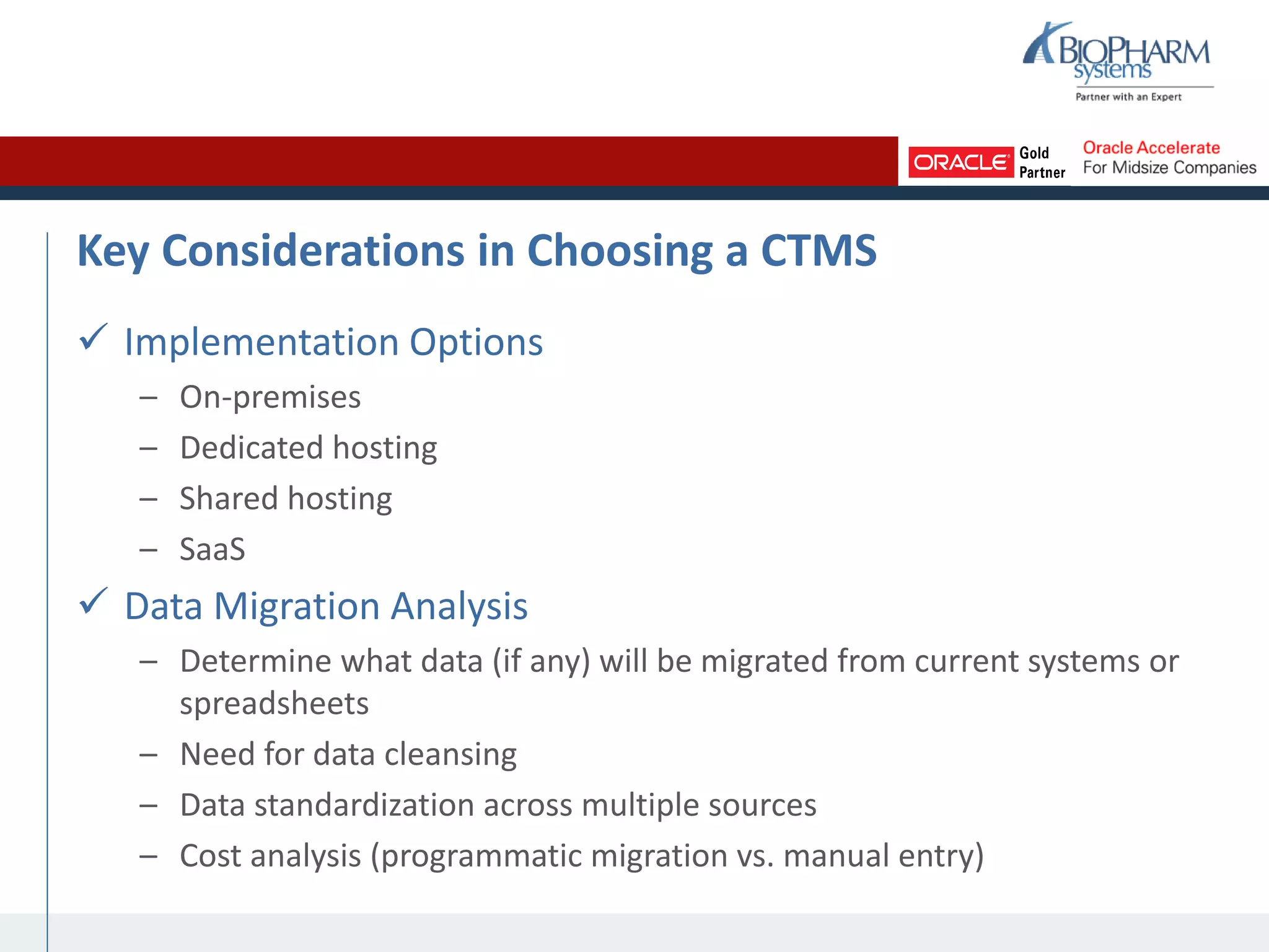 Key Considerations in Choosing a CTMS
 Implementation Options
– On-premises
– Dedicated hosting
– Shared hosting
– SaaS
 Data Migration Analysis
– Determine what data (if any) will be migrated from current systems or
spreadsheets
– Need for data cleansing
– Data standardization across multiple sources
– Cost analysis (programmatic migration vs. manual entry)
 
