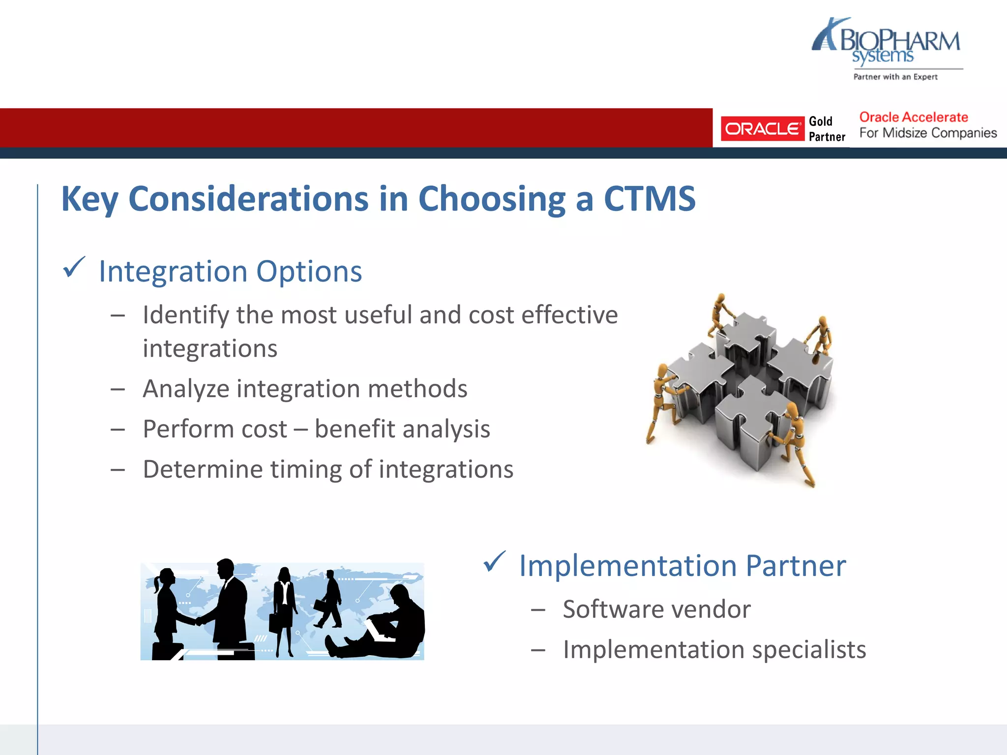 Key Considerations in Choosing a CTMS
 Integration Options
– Identify the most useful and cost effective
integrations
– Analyze integration methods
– Perform cost – benefit analysis
– Determine timing of integrations
 Implementation Partner
– Software vendor
– Implementation specialists
 