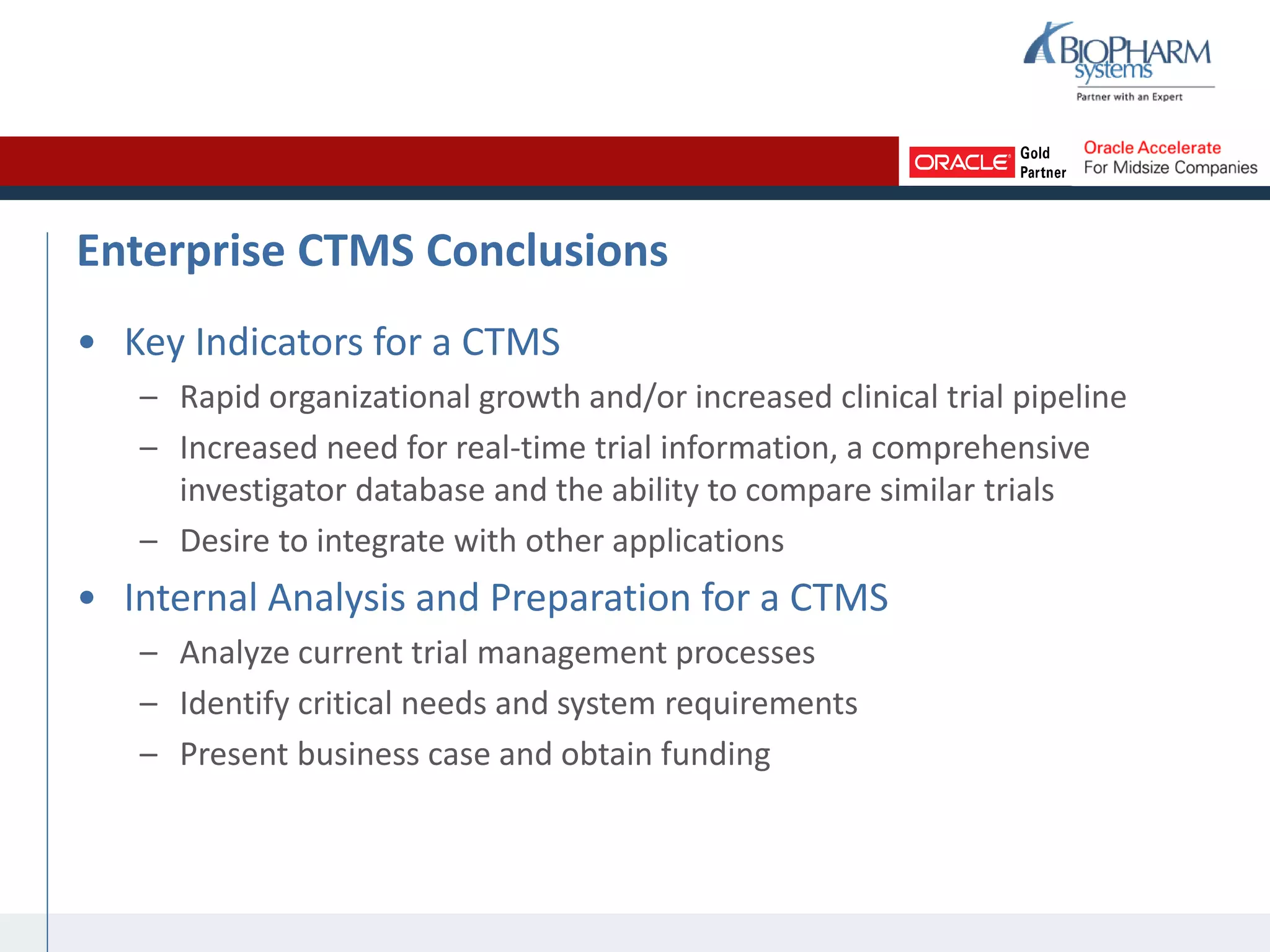 Enterprise CTMS Conclusions
• Key Indicators for a CTMS
– Rapid organizational growth and/or increased clinical trial pipeline
– Increased need for real-time trial information, a comprehensive
investigator database and the ability to compare similar trials
– Desire to integrate with other applications
• Internal Analysis and Preparation for a CTMS
– Analyze current trial management processes
– Identify critical needs and system requirements
– Present business case and obtain funding
 